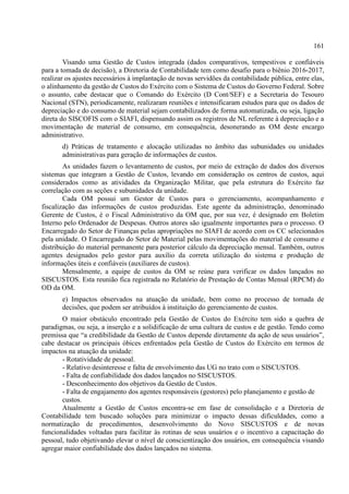 161
Visando uma Gestão de Custos integrada (dados comparativos, tempestivos e confiáveis
para a tomada de decisão), a Diretoria de Contabilidade tem como desafio para o biênio 2016-2017,
realizar os ajustes necessários à implantação de novas servidões da contabilidade pública, entre elas,
o alinhamento da gestão de Custos do Exército com o Sistema de Custos do Governo Federal. Sobre
o assunto, cabe destacar que o Comando do Exército (D Cont/SEF) e a Secretaria do Tesouro
Nacional (STN), periodicamente, realizaram reuniões e intensificaram estudos para que os dados de
depreciação e do consumo de material sejam contabilizados de forma automatizada, ou seja, ligação
direta do SISCOFIS com o SIAFI, dispensando assim os registros de NL referente à depreciação e a
movimentação de material de consumo, em consequência, desonerando as OM deste encargo
administrativo.
d) Práticas de tratamento e alocação utilizadas no âmbito das subunidades ou unidades
administrativas para geração de informações de custos.
As unidades fazem o levantamento de custos, por meio de extração de dados dos diversos
sistemas que integram a Gestão de Custos, levando em consideração os centros de custos, aqui
considerados como as atividades da Organização Militar, que pela estrutura do Exército faz
correlação com as seções e subunidades da unidade.
Cada OM possui um Gestor de Custos para o gerenciamento, acompanhamento e
fiscalização das informações de custos produzidas. Este agente da administração, denominado
Gerente de Custos, é o Fiscal Administrativo da OM que, por sua vez, é designado em Boletim
Interno pelo Ordenador de Despesas. Outros atores são igualmente importantes para o processo. O
Encarregado do Setor de Finanças pelas apropriações no SIAFI de acordo com os CC selecionados
pela unidade. O Encarregado do Setor de Material pelas movimentações do material de consumo e
distribuição do material permanente para posterior cálculo da depreciação mensal. Também, outros
agentes designados pelo gestor para auxílio da correta utilização do sistema e produção de
informações úteis e confiáveis (auxiliares de custos).
Mensalmente, a equipe de custos da OM se reúne para verificar os dados lançados no
SISCUSTOS. Esta reunião fica registrada no Relatório de Prestação de Contas Mensal (RPCM) do
OD da OM.
e) Impactos observados na atuação da unidade, bem como no processo de tomada de
decisões, que podem ser atribuídos à instituição do gerenciamento de custos.
O maior obstáculo encontrado pela Gestão de Custos do Exército tem sido a quebra de
paradigmas, ou seja, a inserção e a solidificação de uma cultura de custos e de gestão. Tendo como
premissa que “a credibilidade da Gestão de Custos depende diretamente da ação de seus usuários”,
cabe destacar os principais óbices enfrentados pela Gestão de Custos do Exército em termos de
impactos na atuação da unidade:
- Rotatividade de pessoal.
- Relativo desinteresse e falta de envolvimento das UG no trato com o SISCUSTOS.
- Falta de confiabilidade dos dados lançados no SISCUSTOS.
- Desconhecimento dos objetivos da Gestão de Custos.
- Falta de engajamento dos agentes responsáveis (gestores) pelo planejamento e gestão de
custos.
Atualmente a Gestão de Custos encontra-se em fase de consolidação e a Diretoria de
Contabilidade tem buscado soluções para minimizar o impacto dessas dificuldades, como a
normatização de procedimentos, desenvolvimento do Novo SISCUSTOS e de novas
funcionalidades voltadas para facilitar às rotinas de seus usuários e o incentivo a capacitação do
pessoal, tudo objetivando elevar o nível de conscientização dos usuários, em consequência visando
agregar maior confiabilidade dos dados lançados no sistema.
 