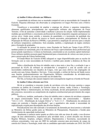 165
a) Análise Crítica referente aos Militares
A quantidade de militares tem se mostrado compatível com as necessidades do Comando do
Exército. Pequenas diferenças são observadas se compararmos os Cargos Previstos com o Efetivo
Existente.
Visualiza-se a necessidade de ampliar o emprego de oficiais e sargentos temporários,
altamente qualificados, principalmente nas organizações militares não integrantes da Força
Terrestre. A fim de aumentar a atratividade e melhorar o processo de seleção. Serão implementadas
medidas que possibilitem o crescimento profissional do militar temporário enquanto permanecer no
serviço ativo. Ainda nesse sentido, o aumento da quantidade e o incremento da qualidade dos
órgãos de formação de oficiais da reserva se fazem necessário, principalmente de Núcleos de
Preparação de Oficiais da Reserva (NPOR), o que permitirá a ampliação do universo para a seleção
de militares temporários combatentes. Será estudada, também, a implantação de órgãos similares
para a formação de graduados.
A utilização de pessoal da reserva, como Prestador de Tarefa por Tempo Certo (PTTC),
também poderá ser aumentada, pois é de interesse da Força o aproveitamento desse profissional que
possui grande experiência e vivência na Instituição, constituindo-se em excelente capital intelectual.
Esses militares também possuem papel fundamental para a transmissão de valores aos mais jovens e
para a preservação da Cultura Institucional.
O Estado-Maior do Exército (EME) adequará as vagas disponibilizadas para as escolas de
formação com as reais necessidades do Exército e também para atender a dinâmica do fluxo de
carreira.
Sobre a distribuição da força de trabalho entre a área meio e área fim, a avaliação é que o
percentual de 63,4% de militares na atividade-fim é compatível e está de acordo com as
necessidades estabelecidas nos Quadros de Cargos, visto que esses efetivos são empregados de
acordo com suas Armas, Quadros e Serviços. Como exemplo, o militar do Serviço de Saúde exerce
suas funções predominantemente em Organizações Militares consideradas da atividade-meio,
embora, para o Exército, ele esteja exercendo sua atividade-fim.
Por fim, as licenças não causam impactos nem consequências negativas à Gestão de Pessoal.
b) Análise Crítica referente aos Civis
Há de se considerar a crescente evasão de servidores civis das diversas carreiras e cargos
existentes no âmbito do Comando do Exército (áreas de ensino, saúde, Ciência e Tecnologia,
Tecnologia Militar e Administração), de forma escalonada, devido principalmente à sazonalidade
dos concursos, necessários ao cumprimento da exigência constitucional para provimento dos cargos
públicos.
Verifica-se, também, analisando a força de trabalho entre o número de servidores ocupantes
de cargos comissionados frente ao número de servidores não comissionados - Quadros
“A.6.1.1.1.2.b – Distribuição da Lotação Efetiva” e “A.6.1.1.1.3 – Detalhamento da estrutura de
cargos em comissão e funções gratificadas”, que o quantitativo não atende à necessidade de
especialização exigida para desempenho das diversas funções.
Periodicamente tem sido realizado o levantamento da demanda por área/carreira e solicitado
ao Ministério da Defesa gestão junto ao Ministério do Planejamento, Orçamento e Gestão para
fortalecimento da capacidade institucional.
Atualmente a carência maior quanto ao efetivo tem sido nas áreas de saúde, e nos diversos
cargos da área administrativa, responsáveis pela atividade meio, a serem alocados nas diversas
Regiões Militares, hospitais, colégios militares, Departamentos e Secretarias, necessitando de
esforços concentrados, visto que em 2009 foi realizado concurso para provimento de cargos da
carreira de Ciência e Tecnologia, tendo sido os candidatos aprovados nomeados em 2010. Em 2010
 