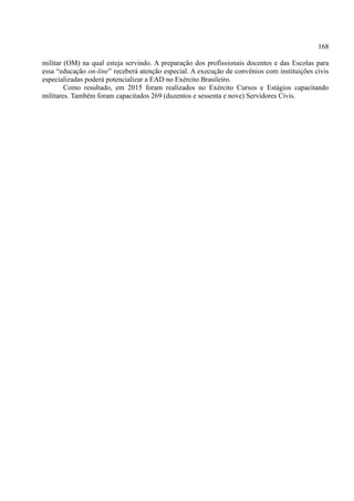 168
militar (OM) na qual esteja servindo. A preparação dos profissionais docentes e das Escolas para
essa “educação on-line” receberá atenção especial. A execução de convênios com instituições civis
especializadas poderá potencializar a EAD no Exército Brasileiro.
Como resultado, em 2015 foram realizados no Exército Cursos e Estágios capacitando
militares. Também foram capacitados 269 (duzentos e sessenta e nove) Servidores Civis.
 