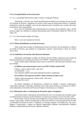 170
6.1.1.4. Irregularidades na área de pessoal
6.1.1.4.1. Acumulação Indevida de Cargos, Funções e Empregos Públicos
Atualmente, o Exército, por ocasião da publicação dos Editais convocatórios de suas Escolas
de Formação de Oficiais e Sargentos de carreira, assim como da seleção para Oficiais e Sargentos
temporários, exige do candidato, como um dos requisitos para a inscrição, que o mesmo não esteja
investido em outro cargo público.
Já no caso de constatação pela Administração de ocorrência de acumulação, após o devido
processo legal, são adotadas as medidas determinadas pela Constituição Federal de 1988 em seu
artigo 142.
6.1.1.4.2. Terceirização Irregular de Cargos
Não é o caso do Comando do Exército.
6.1.1.5. Riscos Identificados na Gestão de Pessoas
Estão sendo feitos estudos no Departamento-Geral do Pessoal a fim de identificar os Riscos
na Gestão de Pessoas, que poderão ter componentes salariais, motivacionais e fluxo de carreira
entre outros.
6.1.1.6. Indicadores Gerenciais sobre Recursos Humanos
Informação consolidada no Órgão de Direção Setorial (ODS) responsável pela Gestão de
Recursos Humanos do Comando do Exército (UG 160070 – Departamento-Geral do Pessoal).
Foram criados alguns indicadores para avaliar os Gerenciais sobre Recursos Humanos como
por exemplo:
a) Militares que passaram para reserva em 2015 X efetivo total de 2015
Cálculo: reserva /efetivo total= valor em%
2314/208,890= 1,11%
Este indicador também está sendo utilizado por postos e graduações
b) Servidores civis egressos em 2015 x efetivo total de servidores civis
Cálculo: (egressos-ingressos) /efetivo total= valor em%
(147-83)/718= 8,91%
Os demais indicadores de absenteísmo, acidentes de trabalho e doenças ocupacionais,
rotatividade, educação continuada, disciplina estão sendo desenvolvidos nas diretorias do DGP e
serão submetidos ao Escritório de Processos Projetos e Gestão para sua validação.
6.1.2. Informações sobre a Contratação de Pessoal de Apoio e Estagiários.
A profissão militar é tipicamente uma profissão de risco e na execução das atividades requer
um adestramento do pessoal e profissionalismo no manuseio do material, que em boa parte é letal.
Dessa forma, a fim de executar sua atividade-fim, a Força Terrestre utiliza recursos humanos
próprios, quais sejam, militares incorporados às fileiras do Exército. A terceirização de mão-de-obra
e contratação de pessoal de apoio e estagiários se restringe somente à atividade-meio, tais como:
limpeza e conservação, e apenas em algumas Organizações Militares, principalmente Hospitais
Militares, Estabelecimentos de Ensino e Quartéis-Generais.
 