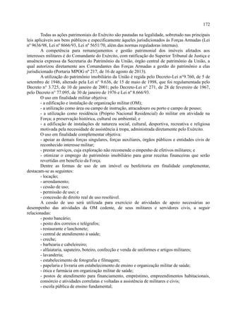 172
Todas as ações patrimoniais do Exército são pautadas na legalidade, sobretudo nas principais
leis aplicáveis aos bens públicos e especificamente àqueles jurisdicionados às Forças Armadas (Lei
nº 9636/98, Lei nº 8666/93, Lei nº 5651/70, além das normas reguladoras internas).
A competência para remanejamentos e gestão patrimonial dos imóveis afetados aos
interesses militares é do Comandante do Exército, com ratificação do Superior Tribunal de Justiça e
anuência expressa da Secretaria do Patrimônio da União, órgão central de patrimônio da União, a
qual autorizou diretamente aos Comandantes das Forças Armadas a gestão do patrimônio a elas
jurisdicionado (Portaria MPOG nº 217, de 16 de agosto de 2013).
A utilização do patrimônio imobiliário da União é regida pelo Decreto-Lei n°9.760, de 5 de
setembro de 1946, alterado pela Lei n° 9.636, de 15 de maio de 1998, que foi regulamentada pelo
Decreto n° 3.725, de 10 de janeiro de 2001; pelo Decreto-Lei n° 271, de 28 de fevereiro de 1967,
pelo Decreto n° 77.095, de 30 de janeiro de 1976 e Lei nº 8.666/93.
O uso em finalidade militar objetiva:
- a edificação e instalação de organização militar (OM);
- a utilização como área ou campo de instrução, atracadouro ou porto e campo de pouso;
- a utilização como residência (Próprio Nacional Residencial) do militar em atividade na
Força; a preservação histórica, cultural ou ambiental; e
- a edificação de instalações de natureza social, cultural, desportiva, recreativa e religiosa
motivada pela necessidade de assistência à tropa, administrada diretamente pelo Exército.
O uso em finalidade complementar objetiva:
- apoiar as demais forças singulares, forças auxiliares, órgãos públicos e entidades civis de
reconhecido interesse militar;
- prestar serviços, cuja exploração não recomende o empenho de efetivos militares; e
- otimizar o emprego do patrimônio imobiliário para gerar receitas financeiras que serão
revertidas em benefício da Força.
Dentre as formas de uso de um imóvel ou benfeitoria em finalidade complementar,
destacam-se as seguintes:
- locação;
- arrendamento;
- cessão de uso;
- permissão de uso; e
- concessão de direito real de uso resolúvel.
A cessão de uso será utilizada para exercício de atividades de apoio necessárias ao
desempenho das atividades da OM cedente, de seus militares e servidores civis, a seguir
relacionadas:
- posto bancário;
- posto dos correios e telégrafos;
- restaurante e lanchonete;
- central de atendimento à saúde;
- creche;
- barbearia e cabeleireiro;
- alfaiataria, sapateiro, boteiro, confecção e venda de uniformes e artigos militares;
- lavanderia;
- estabelecimento de fotografia e filmagem;
- papelaria e livraria em estabelecimento de ensino e organização militar de saúde;
- ótica e farmácia em organização militar de saúde;
- postos de atendimento para financiamento, empréstimo, empreendimentos habitacionais,
consórcio e atividades correlatas e voltadas a assistência de militares e civis;
- escola pública de ensino fundamental;
 