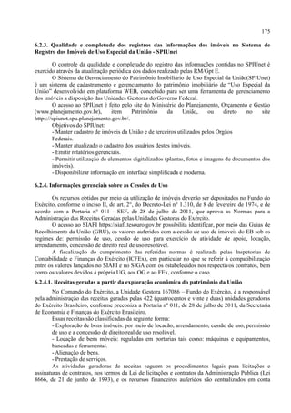 175
6.2.3. Qualidade e completude dos registros das informações dos imóveis no Sistema de
Registro dos Imóveis de Uso Especial da União - SPIUnet
O controle da qualidade e completude do registro das informações contidas no SPIUnet é
exercido através da atualização periódica dos dados realizado pelas RM/Gpt E.
O Sistema de Gerenciamento do Patrimônio Imobiliário de Uso Especial da União(SPIUnet)
é um sistema de cadastramento e gerenciamento do patrimônio imobiliário de “Uso Especial da
União” desenvolvido em plataforma WEB, concebido para ser uma ferramenta de gerenciamento
dos imóveis a disposição das Unidades Gestoras do Governo Federal.
O acesso ao SPIUnet é feito pelo site do Ministério do Planejamento, Orçamento e Gestão
(www.planejamento.gov.br), item Patrimônio da União, ou direto no site
https://spiunet.spu.planejamento.gov.br/.
Objetivos do SPIUnet:
- Manter cadastro de imóveis da União e de terceiros utilizados pelos Órgãos
Federais.
- Manter atualizado o cadastro dos usuários destes imóveis.
- Emitir relatórios gerenciais.
- Permitir utilização de elementos digitalizados (plantas, fotos e imagens de documentos dos
imóveis).
- Disponibilizar informação em interface simplificada e moderna.
6.2.4. Informações gerenciais sobre as Cessões de Uso
Os recursos obtidos por meio da utilização de imóveis deverão ser depositados no Fundo do
Exército, conforme o inciso II, do art. 2°, do Decreto-Lei n° 1.310, de 8 de fevereiro de 1974, e de
acordo com a Portaria n° 011 - SEF, de 28 de julho de 2011, que aprova as Normas para a
Administração das Receitas Geradas pelas Unidades Gestoras do Exército.
O acesso ao SIAFI https://siafi.tesouro.gov.br possibilita identificar, por meio das Guias de
Recolhimento da União (GRU), os valores auferidos com a cessão de uso de imóveis do EB sob os
regimes de: permissão de uso, cessão de uso para exercício de atividade de apoio, locação,
arrendamento, concessão de direito real de uso resolúvel.
A fiscalização do cumprimento das referidas normas é realizada pelas Inspetorias de
Contabilidade e Finanças do Exército (ICFEx), em particular no que se referir à compatibilização
entre os valores lançados no SIAFI e no SIGA com os estabelecidos nos respectivos contratos, bem
como os valores devidos à própria UG, aos OG e ao FEx, conforme o caso.
6.2.4.1. Receitas geradas a partir da exploração econômica do patrimônio da União
No Comando do Exército, a Unidade Gestora 167086 – Fundo do Exército, é a responsável
pela administração das receitas geradas pelas 422 (quatrocentos e vinte e duas) unidades geradoras
do Exército Brasileiro, conforme preconiza a Portaria nº 011, de 28 de julho de 2011, da Secretaria
de Economia e Finanças do Exército Brasileiro.
Essas receitas são classificadas da seguinte forma:
- Exploração de bens imóveis: por meio de locação, arrendamento, cessão de uso, permissão
de uso e a concessão de direito real de uso resolúvel.
- Locação de bens móveis: reguladas em portarias tais como: máquinas e equipamentos,
bancadas e ferramental.
- Alienação de bens.
- Prestação de serviços.
As atividades geradoras de receitas seguem os procedimentos legais para licitações e
assinaturas de contratos, nos termos da Lei de licitações e contratos da Administração Pública (Lei
8666, de 21 de junho de 1993), e os recursos financeiros auferidos são centralizados em conta
 