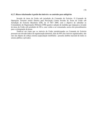 178
6.2.7. Riscos relacionados à gestão dos imóveis e os controles para mitigá-los
Invasão de áreas da União sob jurisdição do Comando do Exército. O Comando de
Operações Terrestre emitiu Diretriz para Prevenção Contra Invasão de Áreas da União sob
Jurisdição do Exército Brasileiro (EB), de 15 SET 2009, com o objetivo de subsidiar os
Comandantes de Organizações Militares (OM) quanto à adoção de medidas que impeçam a invasão
de áreas da União sob jurisdição do EB e, caso venha a ser consumada, acerca dos procedimentos
para a reintegração de posse.
Tendo-se em conta que os imóveis da União jurisdicionados ao Comando do Exército
possuem um elevado índice de regularização dominial, mais de 80% dos imóveis regularizados, não
raro são objetos de cobiça externa (especulação imobiliária - pressões âmbito nacional de todos os
setores público e privado).
 