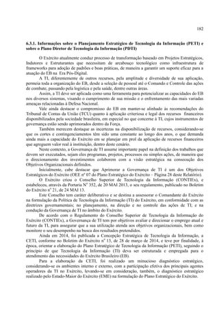 182
6.3.1. Informações sobre o Planejamento Estratégico de Tecnologia da Informação (PETI) e
sobre o Plano Diretor de Tecnologia da Informação (PDTI)
O Exército atualmente conduz processo de transformação baseado em Projetos Estratégicos,
Indutores e Estruturantes que necessitam de arcabouço tecnológico como infraestrutura de
frameworks para adoção de padrões e boas práticas, de maneira a garantir um suporte eficaz para a
atuação do EB na Era Pós-Digital.
A TI, diferentemente de outros recursos, pela amplitude e diversidade de sua aplicação,
permeia toda a organização do EB, desde a seleção de pessoal até o Comando e Controle das ações
de combate, passando pela logística e pela saúde, dentre outras áreas.
Assim, a TI deve ser aplicada como uma ferramenta para potencializar as capacidades do EB
nos diversos sistemas, visando o cumprimento de sua missão e o enfrentamento das mais variadas
ameaças relacionadas à Defesa Nacional.
Vale ainda destacar o compromisso do EB em manter-se alinhado às recomendações do
Tribunal de Contas da União (TCU) quanto à aplicação criteriosa e legal dos recursos financeiros
disponibilizados pela sociedade brasileira, em especial no que concerne à TI, cujos instrumentos de
governança estão sendo aprimorados dentro da Força.
Também merecem destaque as incertezas na disponibilização de recursos, considerando-se
que os cortes e contingenciamentos têm sido uma constante ao longo dos anos, o que demanda
ainda mais a capacidade do Exército em se planejar em prol da aplicação de recursos financeiros
que agreguem valor real à instituição, dentro deste cenário.
Neste contexto, a Governança de TI assume importante papel na definição dos trabalhos que
devem ser executados, sejam eles programas, projetos, processos ou simples ações, de maneira que
o direcionamento dos investimentos colaborem com a visão estratégica na consecução dos
Objetivos Organizacionais definidos.
Inicialmente, cabe destacar que Aprimorar a Governança de TI é um dos Objetivos
Estratégicos do Exército (OEE nº 07 do Plano Estratégico do Exército – Página 28 deste Relatório).
O Exército criou o Conselho Superior de Tecnologia da Informação (CONTIEx), e
estabeleceu, através da Portaria No
352, de 20 MAI 2013, o seu regulamento, publicado no Boletim
do Exército no
21, de 24 MAI 13.
Este Conselho tem caráter deliberativo e se destina a assessorar o Comandante do Exército
na formulação da Política de Tecnologia da Informação (TI) do Exército, em conformidade com as
diretrizes governamentais; no planejamento, na direção e no controle das ações de TI; e na
condução da Governança de TI no âmbito do Exército.
De acordo com o Regulamento do Conselho Superior de Tecnologia da Informação do
Exército (CONTIEx), a Governança de TI tem por objetivos avaliar e direcionar o emprego atual e
futuro da TI, para assegurar que a sua utilização atenda aos objetivos organizacionais, bem como
monitore o seu desempenho na busca dos resultados pretendidos.
Ainda em 2014, foi publicada a Concepção Estratégica de Tecnologia da Informação, a
CETI, conforme no Boletim do Exército no
13, de 28 de março de 2014, e teve por finalidade, à
época, orientar a elaboração do Plano Estratégico de Tecnologia da Informação (PETI), seguindo o
princípio de que Tecnologia da Informação (TI) deva ser estruturada e empregada para o
atendimento das necessidades do Exército Brasileiro (EB).
Para a elaboração da CETI, foi realizado um minucioso diagnóstico estratégico,
considerando-se os ambientes interno e externo, com a participação efetiva dos principais agentes
operadores da TI no Exército, levando-se em consideração, também, o diagnóstico estratégico
realizado pelo Estado-Maior do Exército (EME) na formulação do Plano Estratégico do Exército.
 