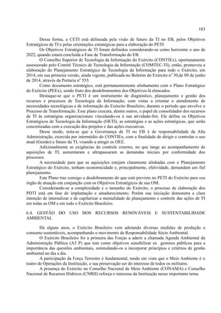183
Dessa forma, a CETI está delineada pela visão de futuro da TI no EB, pelos Objetivos
Estratégicos de TI e pelas orientações estratégicas para a elaboração do PETI.
Os Objetivos Estratégicos de TI foram definidos considerando-se como horizonte o ano de
2022, quando estará concluída a Fase de Transformação do EB.
O Conselho Superior de Tecnologia da Informação do Exército (CONTIEx), oportunamente
assessorado pelo Comitê Técnico de Tecnologia da Informação (COMTEC-TI), então, promoveu a
elaboração do Planejamento Estratégico de Tecnologia da Informação para todo o Exército, em
2014, em sua primeira versão, ainda vigente, publicada no Boletim do Exército no
30,de 09 de junho
de 2014, através da Portaria no
553.
Como documento estratégico, está permanentemente alinhamento com o Plano Estratégico
do Exército (PEEx), sendo fruto dos desdobramentos dos Objetivos lá elencados.
Destaque-se que o PETI é um instrumento de diagnóstico, planejamento e gestão dos
recursos e processos de Tecnologia da Informação, com vistas a orientar o atendimento de
necessidades tecnológicas e de informação do Exército Brasileiro, durante o período que envolve o
Processo de Transformação. Esse plano executa, dentre outros, o papel de consolidador dos recursos
de TI às estratégias organizacionais vinculando-os à sua atividade-fim. Ele define os Objetivos
Estratégicos de Tecnologia da Informação (OETI), as estratégias e as ações estratégicas, que serão
concretizadas com a execução dos projetos e das ações executivas.
Desse modo, nota-se que a Governança de TI no EB é de responsabilidade da Alta
Administração, exercida por intermédio do CONTIEx, com a finalidade de dirigir e controlar o uso
atual (Gestão) e futuro da TI, visando a atingir os OEE.
Adicionalmente as exigências do controle externo, no que tange ao acompanhamento de
aquisições de TI, aumentaram e ultrapassaram as demandas iniciais por conformidade dos
processos.
A necessidade para que as aquisições estejam claramente alinhadas com o Planejamento
Estratégico do Exército, tenham economicidade e, principalmente, efetividade, demandam um fiel
planejamento.
Este Plano traz consigo o desdobramento do que está previsto no PETI do Exército para seu
órgão de atuação em conjunção com os Objetivos Estratégicos de sua OM.
Considerando-se a complexidade e o tamanho do Exército, o processo de elaboração dos
PDTI está em fase de implantação e amadurecimento. Porém sua iniciação demonstra a clara
intenção de internalizar e de capilarizar a mentalidade de planejamento e controle das ações de TI
em todas as OM e em todo o Exército Brasileiro.
6.4. GESTÃO DO USO DOS RECURSOS RENOVÁVEIS E SUSTENTABILIDADE
AMBIENTAL
Há alguns anos, o Exército Brasileiro vem adotando diversas medidas de produção e
consumo sustentáveis, acompanhando o movimento de Responsabilidade Sócio Ambiental.
O Exército Brasileiro foi a primeira das Forças a aderir a chamada Agenda Ambiental da
Administração Pública (A3 P) que tem como objetivos sensibilizar os gestores públicos para a
importância das questões ambientais, estimulando-os a incorporar princípios e critérios de gestão
ambiental no dia a dia.
A participação da Força Terrestre é fundamental, tendo em vista que o Meio Ambiente é o
teatro de Operações da Instituição, e sua preservação ser do interesse de todos os militares.
A presença do Exército no Conselho Nacional de Meio Ambiente (CONAMA) e Conselho
Nacional de Recursos Hídricos (CNRH) reforça o interesse da Instituição nesse importante tema.
 