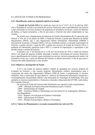 185
6.5. GESTÃO DE FUNDOS E DE PROGRAMAS
6.5.1. Identificação, natureza, legislação aplicável ao fundo
O Fundo do Exército (FEx) foi criado por meio da Lei nº 4.617, de 15 de abril de 1965,
com a finalidade de auxiliar o provimento de recursos financeiros para o aparelhamento do Exército
e para realizações ou serviços inclusive de programas de assistência social que, a juízo do Ministro
da Defesa, se façam necessários, a fim de que possa o Exército dar cabal cumprimento às suas
missões.
De acordo com o Regulamento da Diretoria de Gestão Orçamentária (R-14) aprovado pela
Portaria nº 016, de 16 de janeiro de 2004, o Fundo do Exército é gerido pela Diretoria de Gestão
Orçamentária (DGO), que é uma Organização Militar Diretamente Subordinada (OMDS) à
Secretaria de Economia e Finanças (SEF) e tem por finalidade realizar a execução orçamentária do
Exército, a gestão setorial a cargo da SEF, a gestão dos recursos do Fundo do Exército (FEx), a
produção de informações gerenciais para a SEF e o controle de importações e exportações e das
dívidas interna e externa do Exército.
Conforme o art. 1º do Decreto lei nº 1.310, de 8 de fevereiro de 1974, o Fundo do Exército
(FEx) é um fundo de natureza contábil, destinado a auxiliar o provimento de recursos financeiros
para o aparelhamento do Exército e para realizações ou serviços, inclusive programas de ensino e de
assistência social, que, a juízo do Ministro do Exército, se façam necessários, a fim de que possa o
Exército dar cabal cumprimento a suas missões.
6.5.2. Objetivos e desempenho do Fundo
A UJ é um Fundo de natureza pública contábil de agregação dos recursos próprios do
Comando do Exército e não executa despesas. Descentraliza créditos orçamentários para a
consecução das metas das Organizações Militares (OM) de forma a complementar os recursos
ordinários. Para a consecução de seus objetivos utiliza-se do Sistema de Informações Gerenciais e
Acompanhamento Orçamentário (SIGA), uma ferramenta de Tecnologia da Informação (TI), para
gerenciar os recursos orçamentários e financeiros colocados à disposição das 653 OM, sendo destas,
422 Unidades Gestoras.
Os recursos do Fundo do Exército estão distribuídos nas seguintes Ações orçamentárias:
- 13D9 – Obtenção de Próprios Nacionais Residenciais para o Exército
- 2000 – Administração da Unidade
- 2004 – Assistência Médica e Odontológica aos Servidores Civis, Empregados, Militares e
seus Dependentes
- 2919 – Registro e Fiscalização de Produtos Controlados
- 4450 – Aprestamento do Exército
- 2522 – Produtos Farmacológico, Médico e Fitoterápico
6.5.2.1. Valores do Planejamento e execução orçamentária das Ações do FEx
 