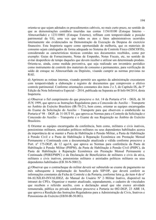 194
orienta-se que sejam adotados os procedimentos cabíveis, no mais curto prazo, no sentido de
que as demonstrações contábeis inseridas nas contas 115610100 (Estoque Interno –
Almoxarifado) e 123110801 (Estoque Externo), reflitam com tempestividade a posição
patrimonial da UG, uma vez que todos os atos e fatos administrativos ocorridos
internamente são evidenciados na Demonstração da Execução da Despesa do exercício
financeiro. Esta Inspetoria sugere como oportunidade de melhoria, que os materiais de
consumo sejam catalogados de forma adequada no Sistema de Controle Físico (SISCOFIS),
considerando as características técnicas contidas nos documentos recebidos, como por
exemplo: Guias de Fornecimento, Notas de Empenho, Notas Fiscais, etc, no sentido de
evitar desperdício de tempo daqueles que devem receber e utilizar um determinado produto.
Orienta-se, ainda, como medida preventiva, que seja realizado um inventário periódico
como instrumento de controle dos materiais de consumo e permanentes, para verificação de
saldo de estoque no Almoxarifado ou Depósito, visando cumprir as normas previstas no
RAE.
d) Aprimore as rotinas internas, visando permitir aos agentes da administração executarem
com tempestividade a elaboração e registro de documentos que comprovem o efetivo
controle patrimonial. Conforme orientações constantes dos itens 2 e 3, do Capítulo IX, da 5ª
Edição da Nota Informativa Especial – 2014, publicada na Separata ao B Info 04/2014, desta
Inspetoria.
e) Observar o fiel cumprimento do que prescreve o Art. 14 da Portaria nª14 – DGS, de 30
JUN 1999, que aprova as Instruções Reguladoras para a Concessão do Auxílio – Transporte
no Âmbito do Exército Brasileiro (IR-70-21), bem como, orientar as equipes encarregadas
do Exame da Solicitação do Auxílio – Transporte para que observem o estabelecido na
Portaria nº 98 – DGP, de 31 OUT 01, que aprova as Normas para o Controle da Solicitação e
Concessão do Auxílio – Transporte e o Exame de sua Requisição no Âmbito do Exército
Brasileiro.
f) Orientar as equipes encarregadas da conferência, bem como, militares e civis inativos,
pensionistas militares, anistiados políticos militares ou seus dependentes habilitados acerca
da importância de se manter a Pasta de Habilitação à Pensão Militar, a Pasta de Habilitação
à Pensão Civil e a Pasta de Habilitação à Reparação Econômica em Prestação Mensal
Permanente e Continuada com a documentação atualizada e válida conforme prescreve a
Port. nº 175-DGP, de 12 ago14, que aprova as Normas para conferência da Pasta de
Habilitação à Pensão Militar (PHPM), da Pasta de Habilitação à Pensão Civil (PHPC), da
Pasta de Habilitação à Reparação Econômica em Prestação Mensal Permanente e
Continuada (PHREPMPC) e da Declaração de Beneficiários de militares e civis da ativa,
militares e civis inativos, pensionistas militares e anistiados políticos militares ou seus
dependentes habilitados (EB 30-N-50012).
g) Observar que o contracheque do militar deverá ser submetido ao exame de pagamento no
mês subsequente à implantação do benefício pela SIP/OP, que deverá conferir as
informações constantes da Ficha de Controle e da Portaria, conforme letra g, do item 4 do nº
04-AUXÍLIO-INVALIDEZ, do Manual do Usuário Nº 2–Militar Inativo, disponível na
intranet do CPEx. Organizar e manter atualizado, separadamente, o cadastro de vinculados
que recebem o referido auxílio, com a declaração anual que não exerce atividade
remunerada, pública ou privada conforme prescreve a Portaria no 082-DGP, 23 ABR 14,
que aprova a Reedição das Instruções Reguladoras para a Administração de Civis, Inativos e
Pensionistas do Exército (EB30-IR-50.001).
 