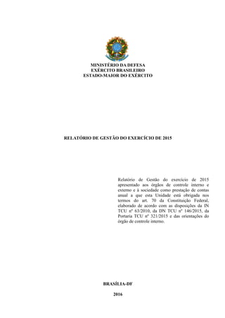 MINISTÉRIO DA DEFESA
EXÉRCITO BRASILEIRO
ESTADO-MAIOR DO EXÉRCITO
RELATÓRIO DE GESTÃO DO EXERCÍCIO DE 2015
Relatório de Gestão do exercício de 2015
apresentado aos órgãos de controle interno e
externo e à sociedade como prestação de contas
anual a que esta Unidade está obrigada nos
termos do art. 70 da Constituição Federal,
elaborado de acordo com as disposições da IN
TCU nº 63/2010, da DN TCU nº 146/2015, da
Portaria TCU nº 321/2015 e das orientações do
órgão de controle interno.
BRASÍLIA-DF
2016
 