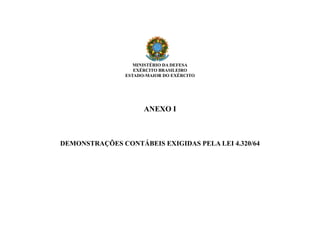 MINISTÉRIO DA DEFESA
EXÉRCITO BRASILEIRO
ESTADO-MAIOR DO EXÉRCITO
ANEXO I
DEMONSTRAÇÕES CONTÁBEIS EXIGIDAS PELA LEI 4.320/64
 