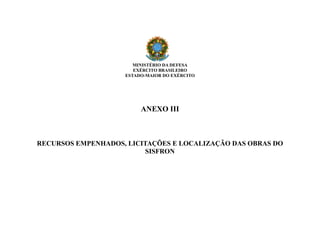 MINISTÉRIO DA DEFESA
EXÉRCITO BRASILEIRO
ESTADO-MAIOR DO EXÉRCITO
ANEXO III
RECURSOS EMPENHADOS, LICITAÇÕES E LOCALIZAÇÃO DAS OBRAS DO
SISFRON
 