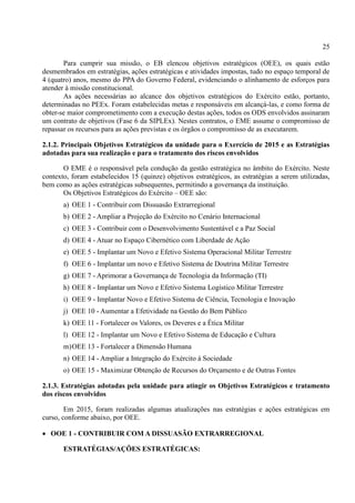 25
Para cumprir sua missão, o EB elencou objetivos estratégicos (OEE), os quais estão
desmembrados em estratégias, ações estratégicas e atividades impostas, tudo no espaço temporal de
4 (quatro) anos, mesmo do PPA do Governo Federal, evidenciando o alinhamento de esforços para
atender à missão constitucional.
As ações necessárias ao alcance dos objetivos estratégicos do Exército estão, portanto,
determinadas no PEEx. Foram estabelecidas metas e responsáveis em alcançá-las, e como forma de
obter-se maior comprometimento com a execução destas ações, todos os ODS envolvidos assinaram
um contrato de objetivos (Fase 6 da SIPLEx). Nestes contratos, o EME assume o compromisso de
repassar os recursos para as ações previstas e os órgãos o compromisso de as executarem.
2.1.2. Principais Objetivos Estratégicos da unidade para o Exercício de 2015 e as Estratégias
adotadas para sua realização e para o tratamento dos riscos envolvidos
O EME é o responsável pela condução da gestão estratégica no âmbito do Exército. Neste
contexto, foram estabelecidos 15 (quinze) objetivos estratégicos, as estratégias a serem utilizadas,
bem como as ações estratégicas subsequentes, permitindo a governança da instituição.
Os Objetivos Estratégicos do Exército – OEE são:
a) OEE 1 - Contribuir com Dissuasão Extrarregional
b) OEE 2 - Ampliar a Projeção do Exército no Cenário Internacional
c) OEE 3 - Contribuir com o Desenvolvimento Sustentável e a Paz Social
d) OEE 4 - Atuar no Espaço Cibernético com Liberdade de Ação
e) OEE 5 - Implantar um Novo e Efetivo Sistema Operacional Militar Terrestre
f) OEE 6 - Implantar um novo e Efetivo Sistema de Doutrina Militar Terrestre
g) OEE 7 - Aprimorar a Governança de Tecnologia da Informação (TI)
h) OEE 8 - Implantar um Novo e Efetivo Sistema Logístico Militar Terrestre
i) OEE 9 - Implantar Novo e Efetivo Sistema de Ciência, Tecnologia e Inovação
j) OEE 10 - Aumentar a Efetividade na Gestão do Bem Público
k) OEE 11 - Fortalecer os Valores, os Deveres e a Ética Militar
l) OEE 12 - Implantar um Novo e Efetivo Sistema de Educação e Cultura
m)OEE 13 - Fortalecer a Dimensão Humana
n) OEE 14 - Ampliar a Integração do Exército à Sociedade
o) OEE 15 - Maximizar Obtenção de Recursos do Orçamento e de Outras Fontes
2.1.3. Estratégias adotadas pela unidade para atingir os Objetivos Estratégicos e tratamento
dos riscos envolvidos
Em 2015, foram realizadas algumas atualizações nas estratégias e ações estratégicas em
curso, conforme abaixo, por OEE.
 OOE 1 - CONTRIBUIR COM A DISSUASÃO EXTRARREGIONAL
ESTRATÉGIAS/AÇÕES ESTRATÉGICAS:
 