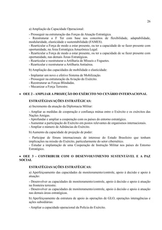 26
a) Ampliação da Capacidade Operacional:
- Prosseguir na estruturação das Forças de Atuação Estratégica.
- Reestruturar a F Ter com base nos conceitos de flexibilidade, adaptabilidade,
modularidade, elasticidade e sustentabilidade (FAMES).
- Rearticular a Força de modo a estar presente, ou ter a capacidade de se fazer presente com
oportunidade, na Área Estratégica Amazônica Legal.
- Rearticular a Força de modo a estar presente, ou ter a capacidade de se fazer presente com
oportunidade, nas demais Áreas Estratégicas.
- Rearticular e reestruturar a Artilharia de Mísseis e Foguetes.
- Rearticular e reestruturar a Artilharia Antiaérea.
b) Ampliação das capacidades de mobilidade e elasticidade:
- Implantar um novo e efetivo Sistema de Mobilização.
- Prosseguir na estruturação da Aviação do Exército.
- Reestruturar as Forças Blindadas.
- Mecanizar a Força Terrestre.
 OEE 2 - AMPLIAR A PROJEÇÃO DO EXÉRCITO NO CENÁRIO INTERNACIONAL
ESTRATÉGIAS/AÇÕES ESTRATÉGICAS:
a) Incremento da atuação da Diplomacia Militar:
- Ampliar as medidas de cooperação e confiança mútua entre o Exército e os exércitos das
Nações Amigas.
- Aprofundar e ampliar a cooperação com os países do entorno estratégico.
- Aumentar a participação do Exército em postos relevantes de organismos internacionais.
- Ampliar o número de Aditâncias do Exército.
b) Aumento da capacidade de projeção de poder:
- Participar de fóruns internacionais de interesse do Estado Brasileiro que tenham
implicações na missão do Exército, particularmente do setor cibernético.
- Estudar a implantação de uma Cooperação de Instrução Militar nos países do Entorno
Estratégico.
 OEE 3 - CONTRIBUIR COM O DESENVOLVIMENTO SUSTENTÁVEL E A PAZ
SOCIAL
ESTRATÉGIAS/AÇÕES ESTRATÉGICAS:
a) Aperfeiçoamento das capacidades de monitoramento/controle, apoio à decisão e apoio à
atuação:
- Desenvolver as capacidades de monitoramento/controle, apoio à decisão e apoio à atuação
na fronteira terrestre.
- Desenvolver as capacidades de monitoramento/controle, apoio à decisão e apoio à atuação
nas demais áreas estratégicas.
b) Aperfeiçoamento da estrutura de apoio às operações de GLO, operações interagências e
ações subsidiárias:
- Ampliar a capacidade operacional da Polícia do Exército.
 