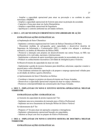 27
- Ampliar a capacidade operacional para atuar na prevenção e no combate às ações
terroristas e DQBRN.
- Ampliar a capacidade operacional do Exército para atuar na proteção da sociedade.
- Capacitar a Força para atuar em Ações Humanitárias.
- Ampliar a capacidade operacional da Engenharia.
- Aperfeiçoar o controle ambiental nas atividades militares.
 OEE 4 - ATUAR NO ESPAÇO CIBERNÉTICO COM LIBERDADE DE AÇÃO
ESTRATÉGIAS/AÇÕES ESTRATÉGICAS:
a) Implantação do Setor Cibernético:
- Implantar a estrutura organizacional do Centro de Defesa Cibernética (CDCiber).
- Disseminar medidas de salvaguarda, gerar capacidades e desenvolver doutrina de
Segurança da Informação e Comunicações (SIC), e ampliar e/ou adequar o arcabouço
normativo, no âmbito do Ministério da Defesa (MD).
- Promover a interação com projetos em desenvolvimento nas outras Forças, no MD, nas
instituições civis e privadas, nacionais e internacionais.
- Implementar a estrutura de apoio tecnológico para atender às necessidades do setor.
- Produzir os conhecimentos necessários à atividade de inteligência para o Exército.
b) Desenvolvimento da capacidade de atuar em rede:
- Implementar a gestão de recursos humanos para identificar, selecionar, capacitar e manter o
pessoal para o setor cibernético.
- Criar modernas estruturas de capacitação e de preparo e emprego operacional voltadas para
as atividades de defesa e guerra cibernética.
c) Aprimoramento do Setor Cibernético na Defesa:
- Coordenar e integrar os projetos em desenvolvimento nas Forças Armadas.
- Desenvolver a capacidade operacional conjunta de atuar no espaço cibernético.
- Promover a interoperabilidade nas comunicações das Forças Armadas.
 OEE 5 - IMPLANTAR UM NOVO E EFETIVO SISTEMA OPERACIONAL MILITAR
TERRESTRE
ESTRATÉGIAS/AÇÕES ESTRATÉGICAS:
a) Aumento da capacidade de pronta resposta da F Ter:
- Implantar uma nova sistemática de instrução para o Efetivo Profissional.
- Implantar um novo faseamento da Instrução Militar do Efetivo Variável
b) Adestramento da F Ter:
- Preparar a F Ter para atuar em operações conjuntas e interagências.
- Implantar o planejamento operacional baseado em capacidades.
- Adestrar as forças com foco no preparo do Efetivo Profissional.
 OEE 6 - IMPLANTAR UM NOVO E EFETIVO SISTEMA DE DOUTRINA MILITAR
TERRESTRE
ESTRATÉGIAS/AÇÕES ESTRATÉGICAS:
 
