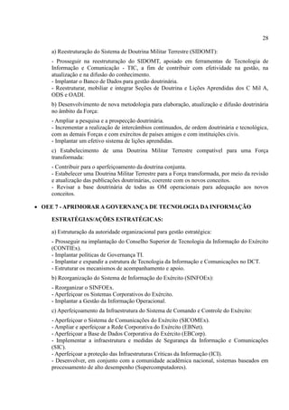 28
a) Reestruturação do Sistema de Doutrina Militar Terrestre (SIDOMT):
- Prosseguir na reestruturação do SIDOMT, apoiado em ferramentas de Tecnologia de
Informação e Comunicação - TIC, a fim de contribuir com efetividade na gestão, na
atualização e na difusão do conhecimento.
- Implantar o Banco de Dados para gestão doutrinária.
- Reestruturar, mobiliar e integrar Seções de Doutrina e Lições Aprendidas dos C Mil A,
ODS e OADI.
b) Desenvolvimento de nova metodologia para elaboração, atualização e difusão doutrinária
no âmbito da Força:
- Ampliar a pesquisa e a prospecção doutrinária.
- Incrementar a realização de intercâmbios continuados, de ordem doutrinária e tecnológica,
com as demais Forças e com exércitos de países amigos e com instituições civis.
- Implantar um efetivo sistema de lições aprendidas.
c) Estabelecimento de uma Doutrina Militar Terrestre compatível para uma Força
transformada:
- Contribuir para o aperfeiçoamento da doutrina conjunta.
- Estabelecer uma Doutrina Militar Terrestre para a Força transformada, por meio da revisão
e atualização das publicações doutrinárias, coerente com os novos conceitos.
- Revisar a base doutrinária de todas as OM operacionais para adequação aos novos
conceitos.
 OEE 7 - APRIMORAR A GOVERNANÇA DE TECNOLOGIA DA INFORMAÇÃO
ESTRATÉGIAS/AÇÕES ESTRATÉGICAS:
a) Estruturação da autoridade organizacional para gestão estratégica:
- Prosseguir na implantação do Conselho Superior de Tecnologia da Informação do Exército
(CONTIEx).
- Implantar políticas de Governança TI.
- Implantar e expandir a estrutura de Tecnologia da Informação e Comunicações no DCT.
- Estruturar os mecanismos de acompanhamento e apoio.
b) Reorganização do Sistema de Informação do Exército (SINFOEx):
- Reorganizar o SINFOEx.
- Aperfeiçoar os Sistemas Corporativos do Exército.
- Implantar a Gestão da Informação Operacional.
c) Aperfeiçoamento da Infraestrutura do Sistema de Comando e Controle do Exército:
- Aperfeiçoar o Sistema de Comunicações do Exército (SICOMEx).
- Ampliar e aperfeiçoar a Rede Corporativa do Exército (EBNet).
- Aperfeiçoar a Base de Dados Corporativa do Exército (EBCorp).
- Implementar a infraestrutura e medidas de Segurança da Informação e Comunicações
(SIC).
- Aperfeiçoar a proteção das Infraestruturas Críticas da Informação (ICI).
- Desenvolver, em conjunto com a comunidade acadêmica nacional, sistemas baseados em
processamento de alto desempenho (Supercomputadores).
 