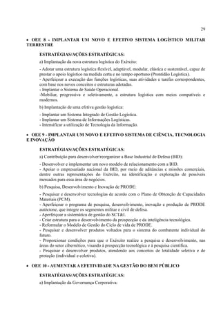 29
 OEE 8 - IMPLANTAR UM NOVO E EFETIVO SISTEMA LOGÍSTICO MILITAR
TERRESTRE
ESTRATÉGIAS/AÇÕES ESTRATÉGICAS:
a) Implantação da nova estrutura logística do Exército:
- Adotar uma estrutura logística flexível, adaptável, modular, elástica e sustentável, capaz de
prestar o apoio logístico na medida certa e no tempo oportuno (Prontidão Logística).
- Aperfeiçoar a execução das funções logísticas, suas atividades e tarefas correspondentes,
com base nos novos conceitos e estruturas adotadas.
- Implantar o Sistema de Saúde Operacional.
-Mobiliar, progressiva e seletivamente, a estrutura logística com meios compatíveis e
modernos.
b) Implantação de uma efetiva gestão logística:
- Implantar um Sistema Integrado de Gestão Logística.
- Implantar um Sistema de Informações Logísticas.
- Intensificar a utilização de Tecnologia da Informação.
 OEE 9 - IMPLANTAR UM NOVO E EFETIVO SISTEMA DE CIÊNCIA, TECNOLOGIA
E INOVAÇÃO
ESTRATÉGIAS/AÇÕES ESTRATÉGICAS:
a) Contribuição para desenvolver/reorganizar a Base Industrial de Defesa (BID):
- Desenvolver e implementar um novo modelo de relacionamento com a BID.
- Apoiar o empresariado nacional da BID, por meio de aditâncias e missões comerciais,
dentre outras representações do Exército, na identificação e exploração de possíveis
mercados para essa área de negócios.
b) Pesquisa, Desenvolvimento e Inovação de PRODE:
- Pesquisar e desenvolver tecnologias de acordo com o Plano de Obtenção de Capacidades
Materiais (PCM).
- Aperfeiçoar o programa de pesquisa, desenvolvimento, inovação e produção de PRODE
autóctone, que integre os segmentos militar e civil de defesa.
- Aperfeiçoar a sistemática de gestão do SCT&I.
- Criar estrutura para o desenvolvimento da prospecção e da inteligência tecnológica.
- Reformular o Modelo de Gestão do Ciclo de vida de PRODE.
- Pesquisar e desenvolver produtos voltados para o sistema do combatente individual do
futuro.
- Proporcionar condições para que o Exército realize a pesquisa e desenvolvimento, nas
áreas do setor cibernético, visando à prospecção tecnológica e à pesquisa científica.
- Pesquisar e desenvolver produtos, atendendo aos conceitos de letalidade seletiva e de
proteção (individual e coletiva).
 OEE 10 - AUMENTAR A EFETIVIDADE NA GESTÃO DO BEM PÚBLICO
ESTRATÉGIAS/AÇÕES ESTRATÉGICAS:
a) Implantação da Governança Corporativa:
 