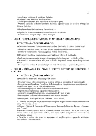 30
- Aperfeiçoar o sistema de gestão do Exército.
- Racionalizar os processos administrativos.
- Adotar procedimentos para melhorar a qualidade do gasto.
- Otimizar a atuação do Controle Interno, buscando a proatividade das ações na proteção do
Sistema Exército.
b) Implantação da Racionalização Administrativa:
- Implantar e racionalizar as estruturas administrativas comuns.
- Racionalizar e adequar cargos, cursos e estágios.
 OEE 11 - FORTALECER OS VALORES, OS DEVERES E A ÉTICA MILITAR
ESTRATÉGIAS/AÇÕES ESTRATÉGICAS:
a) Desenvolvimento de Programas de preservação e divulgação da cultura Institucional:
- Incentivar a pesquisa sobre a História Militar e a exploração dos sítios históricos.
- Incentivar o intercâmbio e a divulgação da cultura institucional.
b) Desenvolvimento de programas de preservação dos valores da Instituição:
- Implementar programas de desenvolvimento de atitudes inerentes à profissão militar.
- Desenvolver instrumentos de seleção e avaliação do pessoal para os novos integrantes da
Força.
- Desenvolver a cultura de contrainteligência, particularmente na segurança do pessoal.
 OEE 12 - IMPLANTAR UM NOVO E EFETIVO SISTEMA DE EDUCAÇÃO E
CULTURA
ESTRATÉGIAS/AÇÕES ESTRATÉGICAS:
a) Atualização do Sistema de Educação e Cultura:
- Desenvolver nos estabelecimentos de ensino a cultura da inovação e de transformação.
- Incrementar a utilização da Tecnologia da Informação no processo ensino-aprendizagem.
- Aperfeiçoar o processo de educação continuada.
- Incrementar a pesquisa científica nos estabelecimentos de ensino.
- Implementar programas de capacitação dos docentes.
- Ampliar o intercâmbio com o meio acadêmico, em diversos níveis.
- Reestruturar o ensino de idiomas estrangeiros, desde a formação.
b) Educação do militar profissional da Era do Conhecimento:
- Conduzir a formação do profissional militar para proporcionar o desenvolvimento das
competências necessárias.
- Alinhar o Sistema de Educação e Cultura com os Sistemas de Doutrina, Preparo e Emprego
e de Pessoal.
- Desenvolver competências básicas, como habilidades interpessoais, físicas, de reflexão, de
análise crítica e do pensamento crítico, bem como outras competências necessárias ao
profissional militar.
- Capacitar o militar para atuar em operações no amplo espectro, operações conjuntas,
interagências e multinacionais.
 
