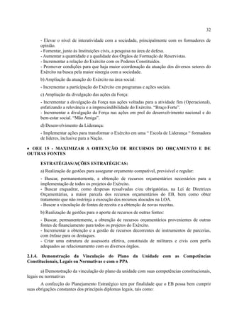 32
- Elevar o nível de interatividade com a sociedade, principalmente com os formadores de
opinião.
- Fomentar, junto às Instituições civis, a pesquisa na área de defesa.
- Aumentar a quantidade e a qualidade dos Órgãos de Formação de Reservistas.
- Incrementar a relação do Exército com os Poderes Constituídos.
- Promover condições para que haja maior coordenação da atuação dos diversos setores do
Exército na busca pela maior sinergia com a sociedade.
b) Ampliação da atuação do Exército na área social:
- Incrementar a participação do Exército em programas e ações sociais.
c) Ampliação da divulgação das ações da Força:
- Incrementar a divulgação da Força nas ações voltadas para a atividade fim (Operacional),
enfatizando a relevância e a imprescindibilidade do Exército. “Braço Forte”.
- Incrementar a divulgação da Força nas ações em prol do desenvolvimento nacional e do
bem-estar social. “Mão Amiga”.
d) Desenvolvimento da Liderança:
- Implementar ações para transformar o Exército em uma “ Escola de Liderança “ formadora
de líderes, inclusive para a Nação.
 OEE 15 - MAXIMIZAR A OBTENÇÃO DE RECURSOS DO ORÇAMENTO E DE
OUTRAS FONTES
ESTRATÉGIAS/AÇÕES ESTRATÉGICAS:
a) Realização de gestões para assegurar orçamento compatível, previsível e regular:
- Buscar, permanentemente, a obtenção de recursos orçamentários necessários para a
implementação de todos os projetos do Exército.
- Buscar enquadrar, como despesas ressalvadas e/ou obrigatórias, na Lei de Diretrizes
Orçamentárias, a maior parcela dos recursos orçamentários do EB, bem como obter
tratamento que não restrinja a execução dos recursos alocados na LOA.
- Buscar a vinculação de fontes de receita e a obtenção de novas receitas.
b) Realização de gestões para o aporte de recursos de outras fontes:
- Buscar, permanentemente, a obtenção de recursos orçamentários provenientes de outras
fontes de financiamento para todos os projetos do Exército.
- Incrementar a obtenção e a gestão de recursos decorrentes de instrumentos de parcerias,
com ênfase para os destaques.
- Criar uma estrutura de assessoria efetiva, constituída de militares e civis com perfis
adequados ao relacionamento com os diversos órgãos.
2.1.4. Demonstração da Vinculação do Plano da Unidade com as Competências
Constitucionais, Legais ou Normativas e com o PPA
a) Demonstração da vinculação do plano da unidade com suas competências constitucionais,
legais ou normativas
A confecção do Planejamento Estratégico tem por finalidade que o EB possa bem cumprir
suas obrigações constantes dos principais diplomas legais, tais como:
 