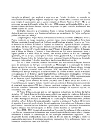 42
Interagências (Siscoti), que ampliará a capacidade do Exército Brasileiro na obtenção da
consciência situacional para o preparo e emprego da Força Terrestre. O PEE destinou seus recursos
para compra de equipamentos para o desenvolvimento do Projeto Piloto do CCOTI Mv, a ser
empregado na área do Comando Militar do Leste - CML, durante as Olimpíadas 2016, e para o
desenvolvimento do Sistema Protetor, software integrador e de apoio à decisão, fundamental para
atender à defesa das EETer.
Restrições financeiras e orçamentárias foram os fatores fundamentais para o resultado
abaixo do esperado, embora seja fundamental salientar que as realizações do Projeto configuram
ganhos relevantes para a Força.
A implantação do Projeto Astros 2020 é uma das iniciativas vinculadas ao Objetivo 0532. O
Projeto contém no seu escopo e estrutura as seguintes etapas: criação e implantação do Forte Santa
Bárbara, constituído de um Comando de Artilharia, uma Unidade de Mísseis e Foguetes; um Centro
de Instrução de Artilharia de Mísseis e Foguetes; um Centro de Logística de Mísseis e Foguetes;
uma Bateria de Busca de Alvos; paióis de munições; uma Base de Administração e o Campo de
Instrução de Formosa (CIF); transformação do atual 6º Grupo de Lançadores Múltiplos de Foguetes
para 6º Grupo de Mísseis e Foguetes; o desenvolvimento de dois novos armamentos, sendo o
foguete guiado e o míssil tático de cruzeiro, com alcance estimado de 300 km. Contempla,
igualmente, em seu escopo, a aquisição de viaturas Astros, padrão MK-6, e a modernização das
viaturas do Sistema Astros do Exército, bem como o desenvolvimento do Sistema de Simulação
Astros pela Universidade Federal de Santa Maria, localizada no Rio Grande do Sul.
Em 2015, foram celebrados contratos fundamentais para o andamento do Projeto, dentre os
quais: (i) contratação de Serviços Especializados de Manutenção e Modernização do Sistema
Astros, que prevê a entrega de viaturas modernizadas, com capacidade de lançar todos os tipos de
foguetes do Sistema e o míssil tático de cruzeiro (MTC 300), com alcance de até 300 km; (ii)
contratação de Serviço de Pesquisa e Desenvolvimento de Sistema de Míssil Tático de Cruzeiro
com capacidade de ser disparado a partir da plataforma do Sistema; e (iii) contratação de Serviço de
Pesquisa e Desenvolvimento de Foguete Guiado com alcance superior a 30 Km e com capacidade
de ser disparado a partir da plataforma do Sistema Astros, em uso pelo Exército Brasileiro.
A entrega destes Produtos de Defesa (PRODE), como o Míssil Tático de Cruzeiro e o
Foguete Guiado, irá equipar o Exército Brasileiro com um sistema de defesa estratégico constituído
de mísseis de longo alcance (300 Km) e foguetes guiados de precisão, que irão fornecer meios de
defesa da plataforma Continental Brasileira e manutenção estratégica da hegemonia regional, em
consonância com a END.
O Projeto Defesa Antiaérea, por sua vez, destina-se à atualização do Sistema de Defesa
Antiaérea (DA Ae) do Exército Brasileiro, com o objetivo de atender às exigências da Estratégia
Nacional de Defesa, do Livro Branco de Defesa Nacional e da legislação que estabelece o Sistema
de Defesa Aeroespacial Brasileiro (SISDABRA). Tal sistema engloba permanentemente a Artilharia
Antiaérea (AAAe) da Força Terrestre.A intenção é reequipar as unidades de AAAe do EB por meio
da aquisição de materiais; modernização dos meios existentes; desenvolvimento de itens específicos
pelo fomento à Indústria Nacional de Defesa; capacitação de pessoal e a implantação de um sistema
logístico integrado para oferecer suporte aos demais sistemas durante o seu ciclo de vida.
Entre 2012 e 2015, foi realizada a aquisição de Centros de Operações de Artilharia Antiaérea
e de diversos equipamentos fundamentais para o cumprimento do Projeto como radares, viaturas,
simuladores e material de comunicação de alta tecnologia, extremamente específicos. O não
atingimento da meta estabelecida no início do PPA se deu em razão das restrições e limitações
orçamentárias decorrentes de contingenciamentos no orçamento da Força ao longo dos 4 anos, com
impacto no planejamento e execução do Projeto.
 