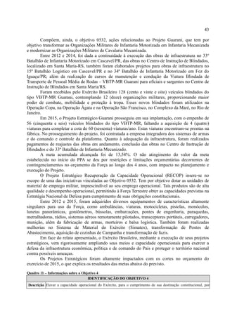 43
Compõem, ainda, o objetivo 0532, ações relacionadas ao Projeto Guarani, que tem por
objetivo transformar as Organizações Militares de Infantaria Motorizada em Infantaria Mecanizada
e modernizar as Organizações Militares de Cavalaria Mecanizada.
Entre 2012 e 2014, foi dada a continuidade à execução das obras de infraestrutura no 33º
Batalhão de Infantaria Motorizado em Cascavel/PR, das obras no Centro de Instrução de Blindados,
localizado em Santa Maria-RS, também foram elaborados projetos para obras de infraestrutura no
15º Batalhão Logístico em Cascavel/PR e no 34º Batalhão de Infantaria Motorizado em Foz do
Iguaçu/PR; além da realização de cursos de manutenção e condução da Viatura Blindada de
Transporte de Pessoal Média de Rodas – VBTP-MR Guarani para oficiais e sargentos no Centro de
Instrução de Blindados em Santa Maria/RS.
Foram recebidos pelo Exército Brasileiro 128 (cento e vinte e oito) veículos blindados do
tipo VBTP-MR Guarani, contemplando 12 (doze) organizações militares, proporcionando maior
poder de combate, mobilidade e proteção à tropa. Esses novos blindados foram utilizados na
Operação Copa, na Operação Ágata e na Operação São Francisco, no Complexo da Maré, no Rio de
Janeiro.
Em 2015, o Projeto Estratégico Guarani prosseguiu em sua implantação, com o empenho de
56 (cinquenta e seis) veículos blindados do tipo VBTP-MR, faltando a aquisição de 4 (quatro)
viaturas para completar a cota de 60 (sessenta) viaturas/ano. Estas viaturas encontram-se prontas na
fábrica. No prosseguimento do projeto, foi contratada a empresa integradora dos sistemas de armas
e do comando e controle da plataforma. Quanto à adequação da infraestrutura, foram realizados
pagamentos de reajustes das obras em andamento, conclusão das obras no Centro de Instrução de
Blindados e do 33º Batalhão de Infantaria Mecanizado.
A meta acumulada alcançada foi de 13,54%. O não atingimento do valor da meta
estabelecido no início do PPA se deu por restrições e limitações orçamentárias decorrentes de
contingenciamentos no orçamento da Força ao longo dos 4 anos, com impacto no planejamento e
execução do Projeto.
O Projeto Estratégico Recuperação da Capacidade Operacional (RECOP) insere-se no
escopo de uma das iniciativas vinculadas ao Objetivo 0532. Tem por objetivo dotar as unidades de
material de emprego militar, imprescindível ao seu emprego operacional. Tais produtos são de alta
qualidade e desempenho operacional, permitindo à Força Terrestre obter as capacidades previstas na
Estratégia Nacional de Defesa para cumprimento de suas obrigações constitucionais.
Entre 2012 e 2015, foram adquiridos diversos equipamentos de características altamente
singulares para uso da Força, como ambulâncias, viaturas, motocicletas, pistolas, monóculos,
lunetas panorâmicas, goniômetros, bússolas, embarcações, pontes de engenharia, paraquedas,
metralhadoras, rádios, sistemas aéreos remotamente pilotados, transceptores portáteis, carregadores,
munição, além da fabricação de armas, morteiros e balsa logística. Também foram realizadas
melhorias no Sistema de Material do Exército (Simatex), transformação de Postos de
Abastecimento, aquisição de cozinhas de Campanha e transformação de fuzis.
Em face do relato apresentado, o Exército Brasileiro, mediante a execução de seus projetos
estratégicos, vem rigorosamente ampliando seus meios e capacidade operacionais para exercer a
defesa da infraestrutura econômica, política e de comando do País e proteger o território nacional
contra possíveis ameaças.
Os Projetos Estratégicos foram altamente impactados com os cortes no orçamento do
exercício de 2015, o que explica os resultados das metas abaixo do previsto.
Quadro 11 – Informações sobre o Objetivo 4
IDENTIFICAÇÃO DO OBJETIVO 4
Descrição Elevar a capacidade operacional do Exército, para o cumprimento de sua destinação constitucional, por
 