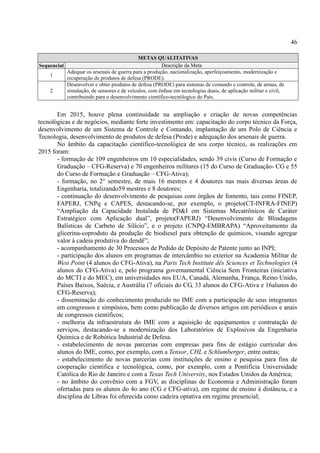 46
METAS QUALITATIVAS
Sequencial Descrição da Meta
1
Adequar os arsenais de guerra para a produção, nacionalização, aperfeiçoamento, modernização e
recuperação de produtos de defesa (PRODE).
2
Desenvolver e obter produtos de defesa (PRODE) para sistemas de comando e controle, de armas, de
simulação, de sensores e de veículos, com ênfase em tecnologias duais, de aplicação militar e civil,
contribuindo para o desenvolvimento científico-tecnólogico do País.
Em 2015, houve plena continuidade na ampliação e criação de novas competências
tecnológicas e de negócios, mediante forte investimento em: capacitação do corpo técnico da Força,
desenvolvimento de um Sistema de Controle e Comando, implantação de um Polo de Ciência e
Tecnologia, desenvolvimento de produtos de defesa (Prode) e adequação dos arsenais de guerra.
No âmbito da capacitação científico-tecnológica de seu corpo técnico, as realizações em
2015 foram:
- formação de 109 engenheiros em 10 especialidades, sendo 39 civis (Curso de Formação e
Graduação – CFG-Reserva) e 70 engenheiros militares (15 do Curso de Graduação- CG e 55
do Curso de Formação e Graduação – CFG-Ativa);
- formação, no 2° semestre, de mais 16 mestres e 4 doutores nas mais diversas áreas de
Engenharia, totalizando59 mestres e 8 doutores;
- continuação do desenvolvimento de pesquisas com órgãos de fomento, tais como FINEP,
FAPERJ, CNPq e CAPES, destacando-se, por exemplo, o projeto(CT-INFRA-FINEP)
“Ampliação da Capacidade Instalada de PD&I em Sistemas Mecatrônicos de Caráter
Estratégico com Aplicação dual”, projeto(FAPERJ) “Desenvolvimento de Blindagens
Balísticas de Carbeto de Silício”, e o projeto (CNPQ-EMBRAPA) “Aproveitamento da
glicerina-coproduto da produção de biodiesel para obtenção de químicos, visando agregar
valor à cadeia produtiva do dendê”;
- acompanhamento de 30 Processos de Pedido de Depósito de Patente junto ao INPI;
- participação dos alunos em programas de intercâmbio no exterior na Academia Militar de
West Point (4 alunos do CFG-Ativa), na Paris Tech Institute dês Sciences et Technologies (4
alunos do CFG-Ativa) e, pelo programa governamental Ciência Sem Fronteiras (iniciativa
do MCTI e do MEC), em universidades nos EUA, Canadá, Alemanha, França, Reino Unido,
Países Baixos, Suécia, e Austrália (7 oficiais do CG, 33 alunos do CFG-Ativa e 16alunos do
CFG-Reserva);
- disseminação do conhecimento produzido no IME com a participação de seus integrantes
em congressos e simpósios, bem como publicação de diversos artigos em periódicos e anais
de congressos científicos;
- melhoria da infraestrutura do IME com a aquisição de equipamentos e contratação de
serviços, destacando-se a modernização dos Laboratórios de Explosivos da Engenharia
Química e de Robótica Industrial de Defesa.
- estabelecimento de novas parcerias com empresas para fins de estágio curricular dos
alunos do IME, como, por exemplo, com a Tensor, CHL e Schlumberger, entre outras;
- estabelecimento de novas parcerias com instituições de ensino e pesquisa para fins de
cooperação científica e tecnológica, como, por exemplo, com a Pontifícia Universidade
Católica do Rio de Janeiro e com a Texas Tech University, nos Estados Unidos da América;
- no âmbito do convênio com a FGV, as disciplinas de Economia e Administração foram
ofertadas para os alunos do 4o ano (CG e CFG-ativa), em regime de ensino à distância, e a
disciplina de Libras foi oferecida como cadeira optativa em regime presencial;
 