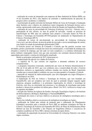 47
- realização do evento de integração com empresas de Base Industrial de Defesa (BID), em
18 de novembro de 2015, com objetivo de estimular o estabelecimento de parcerias de
pesquisa entre a academia e a indústria;
- reestruturação da grade curricular da Instrução Militar do Curso de Formação e Graduação
deste Instituto com o objetivo de estabelecer maior integração da formação técnica com a
militar, aprimorando ainda mais a formação do oficial do Quadro de Engenheiros Militares;
- realização de curso na universidade de Linkoping (Linkoping University - Suécia), com a
participação de três oficiais, na área de gestão da inovação, visando ao processo de
transformação do IME para um ambiente mais propício à inovação dentro do Polo de
Ciência e Tecnologia em Guaratiba (PCTEG),projeto em andamento no Departamento de
Ciência e Tecnologia (DCT);
- realização de cursos de pós-doutorado na universidade de Linkiping (Linkoping
University), por dois oficiais, na área de gestão da inovação e novas metodologias de ensino,
com ênfase no estudo da metodologia denominada CDIO.
O Exército possui um Sistema de Comando e Controle que lhe permite executar suas
atividades, porém a permanente evolução dos meios de comunicações, a velocidade de mudança nas
situações e cenários de emprego, que são cada vez mais complexos, e a contínua sofisticação dos
meios militares empregados fazem com que seja necessário um constante desenvolvimento das
capacidades para manter o sistema de informações atualizado.
Dentre as principais realizações de 2015, destacaram-se:
- modernização da rede de voz e dados do Exército;
- a logística de TI, que consiste em organizar a demanda ordinária de recursos
computacionais.
- o programa Amazônia Conectada, estabelecido por meio da Portaria Interministerial nº
586, de 22 de julho de 2015, que veio colaborar com a conectividade de todo o Exército
Brasileiro, inclusive as organizações militares situadas nos rincões do Brasil. Importante
ressaltar que a conectividade é condição sine qua non para garantir o Comando e Controle.
- aquisição de material de radiocomunicações, que será empregado nos Jogos Olímpicos e
Paraolímpicos em 2016.
A implantação do Polo de Ciência e Tecnologia do Exército, que será instalado em
Guaratiba-RJ, será um complexo por meio do qual se pretende integrar naquela região
empresas, pesquisa acadêmica e as principais organizações de ciência e tecnologia do
Exército, com foco na otimização dos processos e na obtenção de tecnologias para poder
produzir e desenvolver produtos de defesa para o Brasil. Em 2015, verificou-se avanço com
as seguintes atividades:
- ativação dos Núcleos da Agência de Gestão e Inovação Tecnológica (Agitec) e do Instituto
de Defesa Química, Biológica, Radiológica e Nuclear(IDQBRN);
- contratação dos meios e serviços relativos ao processo de inteligência tecnológica para a
Agitec;
- início dos trabalhos relativos ao processo de inteligência tecnológica na Agitec;
- publicação do Edital para seleção de proposta para a elaboração do Planejamento
Estratégico necessário para a inserção do Novo IME no ambiente estratégico do Polo de
Ciência e Tecnologia do Exército em Guaratiba (PCTEG), do Plano de Infraestrutura (Plano
Diretor) da área de Guaratiba e dos Projetos de Engenharia (básicos e executivos) do
complexo acadêmico do Novo IME e demais estruturas de apoio direto;
- contratação da capacitação de pessoal na Universidade de Linkoping (Suécia) e em outros
órgãos correlatos.
 