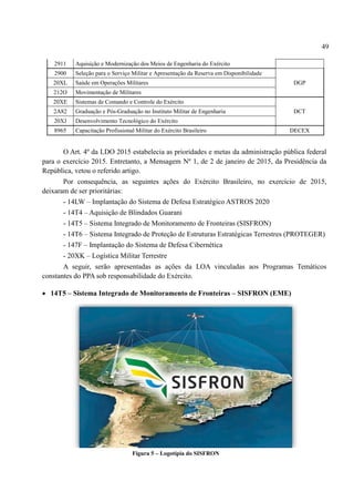49
2911 Aquisição e Modernização dos Meios de Engenharia do Exército
2900 Seleção para o Serviço Militar e Apresentação da Reserva em Disponibilidade
DGP
20XL Saúde em Operações Militares
212O Movimentação de Militares
20XE Sistemas de Comando e Controle do Exército
DCT
2A82 Graduação e Pós-Graduação no Instituto Militar de Engenharia
20XJ Desenvolvimento Tecnológico do Exército
8965 Capacitação Profissional Militar do Exército Brasileiro DECEX
O Art. 4º da LDO 2015 estabelecia as prioridades e metas da administração pública federal
para o exercício 2015. Entretanto, a Mensagem Nº 1, de 2 de janeiro de 2015, da Presidência da
República, vetou o referido artigo.
Por consequência, as seguintes ações do Exército Brasileiro, no exercício de 2015,
deixaram de ser prioritárias:
- 14LW – Implantação do Sistema de Defesa Estratégico ASTROS 2020
- 14T4 – Aquisição de Blindados Guarani
- 14T5 – Sistema Integrado de Monitoramento de Fronteiras (SISFRON)
- 14T6 – Sistema Integrado de Proteção de Estruturas Estratégicas Terrestres (PROTEGER)
- 147F – Implantação do Sistema de Defesa Cibernética
- 20XK – Logística Militar Terrestre
A seguir, serão apresentadas as ações da LOA vinculadas aos Programas Temáticos
constantes do PPA sob responsabilidade do Exército.
 14T5 – Sistema Integrado de Monitoramento de Fronteiras – SISFRON (EME)
Figura 5 – Logotipia do SISFRON
 