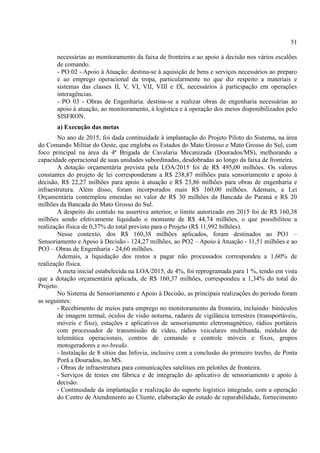 51
necessárias ao monitoramento da faixa de fronteira e ao apoio à decisão nos vários escalões
de comando.
- PO 02 - Apoio à Atuação: destina-se à aquisição de bens e serviços necessários ao preparo
e ao emprego operacional da tropa, particularmente no que diz respeito a materiais e
sistemas das classes II, V, VI, VII, VIII e IX, necessários à participação em operações
interagências.
- PO 03 - Obras de Engenharia: destina-se a realizar obras de engenharia necessárias ao
apoio à atuação, ao monitoramento, à logística e à operação dos meios disponibilizados pelo
SISFRON.
a) Execução das metas
No ano de 2015, foi dada continuidade à implantação do Projeto Piloto do Sistema, na área
do Comando Militar do Oeste, que engloba os Estados do Mato Grosso e Mato Grosso do Sul, com
foco principal na área da 4ª Brigada de Cavalaria Mecanizada (Dourados/MS), melhorando a
capacidade operacional de suas unidades subordinadas, desdobradas ao longo da faixa de fronteira.
A dotação orçamentária prevista pela LOA/2015 foi de R$ 495,00 milhões. Os valores
constantes do projeto de lei corresponderam a R$ 238,87 milhões para sensoriamento e apoio à
decisão, R$ 22,27 milhões para apoio à atuação e R$ 23,86 milhões para obras de engenharia e
infraestrutura. Além disso, foram incorporados mais R$ 160,00 milhões. Ademais, a Lei
Orçamentária contemplou emendas no valor de R$ 30 milhões da Bancada do Paraná e R$ 20
milhões da Bancada do Mato Grosso do Sul.
A despeito do contido na assertiva anterior, o limite autorizado em 2015 foi de R$ 160,38
milhões sendo efetivamente liquidado o montante de R$ 44,74 milhões, o que possibilitou a
realização física de 0,37% do total previsto para o Projeto (R$ 11,992 bilhões).
Nesse contexto, dos R$ 160,38 milhões aplicados, foram destinados ao PO1 –
Sensoriamento e Apoio à Decisão - 124,27 milhões, ao PO2 – Apoio à Atuação - 11,51 milhões e ao
PO3 – Obras de Engenharia - 24,60 milhões.
Ademais, a liquidação dos restos a pagar não processados correspondeu a 1,60% de
realização física.
A meta inicial estabelecida na LOA/2015, de 4%, foi reprogramada para 1 %, tendo em vista
que a dotação orçamentária aplicada, de R$ 160,37 milhões, correspondeu a 1,34% do total do
Projeto.
No Sistema de Sensoriamento e Apoio à Decisão, as principais realizações do período foram
as seguintes:
- Recebimento de meios para emprego no monitoramento da fronteira, incluindo: binóculos
de imagem termal, óculos de visão noturna, radares de vigilância terrestres (transportáveis,
móveis e fixo), estações e aplicativos de sensoriamento eletromagnético, rádios portáteis
com processador de transmissão de vídeo, rádios veiculares multibanda, módulos de
telemática operacionais, centros de comando e controle móveis e fixos, grupos
motogeradores e no-breaks.
- Instalação de 8 sítios das Infovia, inclusive com a conclusão do primeiro trecho, de Ponta
Porã a Dourados, no MS.
- Obras de infraestrutura para comunicações satelitais em pelotões de fronteira.
- Serviços de testes em fábrica e de integração do aplicativo de sensoriamento e apoio à
decisão.
- Continuidade da implantação e realização do suporte logístico integrado, com a operação
do Centro de Atendimento ao Cliente, elaboração de estudo de reparabilidade, fornecimento
 