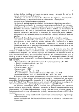 52
de itens da lista inicial de provimento, entrega de manuais e prestação dos serviços de
suporte, capacitação e gestão da garantia.
- Elaboração de projetos executivos do Subsistema de Vigilância, Monitoramento e
Reconhecimento (SVMR) e do Subsistema de Sensoriamento Eletromagnético.
- Elaboração de Relatórios de Gestão Ambiental.
No Sistema de Apoio à Atuação, as principais realizações do período foram as seguintes:
- Os investimentos realizados, no corrente ano, de acordo com os limites de movimentação e
empenho estabelecidos, possibilitaram aquisições de material de emprego militar para o PEE
SISFRON, basicamente, embarcações logística fluviais, módulos de abastecimento de
combustível de 5.000/15.000 l, viaturas militares, geradores de energia e material de saúde
aplicados nas organizações militares localizadas na área do Comando Militar do Oeste e
ainda, atender a necessidades pontuais e emergenciais dos Comandos Militares da Amazônia
e do Sul.
No Sistema de Obras de Engenharia, a principal realização do período foi a seguinte:
- Os recursos disponibilizados, com limite de movimentação e empenho, permitiram o
prosseguimento de obras contratadas em anos anteriores como a construção do 9º B Com
GE, do 6º BIM, do CMFron, do Centro de Operações da 15ª Brigada de Infantaria
Mecanizada, dentre outras, bem como reforçar os recursos destinados ao pagamento de mão
de obra temporária contratada pelo Projeto.
Finalmente, no que concerne às demandas operacionais do Exército, estas têm sido
atendidas na medida em que meios de alto rendimento – em parte devido à tecnologia com que são
construídos e/ou integrados – são postos à disposição dos combatentes, em particular os meios de
sensoriamento eletrônicos cuja previsão doutrinária contrastava com a inexistência desses meios na
tropa, ou mesmo de operadores hábeis a operá-los. Em 2015, as seguintes atividades operacionais
(operações, exercícios, demonstrações etc.) foram realizadas com apoio dos meios entregues pelo
PEE SISFRON:
- Apoio ao Gabinete de Gestão de Interagências de Fronteira (GGIFron) – Mar 2015
- Operação Lucerna da Fronteira – Mai 2015
- Operação Carcará II – Jun 2015
- Operação Atalaia – Jul 2015
- Operação Ágata – Jul 2015
- Operação Dourados – Set / Nov 2015
- 1º Exercício Técnico-Operacional de validação do SISFRON – Nov 2015
- Visita do Ministro da Defesa ao Comando da 4ª Bda C Mec – Dez 2015
É inegável o ganho operacional que os sistemas já entregues e em operação proporcionam às
capacidades das OM beneficiárias, deixando-as mais aptas ao cumprimento de suas missões
doutrinárias. Os indicadores obtidos por ocasião do 1o
exercício técnico-operacional, ocorrido na
região da 4a
Bda C Mec, deixam evidente o ganho operacional verificado nas ações típicas dos
elementos de combate antes e após o emprego dos meios fornecidos pelo SISFRON.
As principais contribuições para a aquisição e/ou aperfeiçoamento das capacidades
operativas do CMO (e de suas GU/U orgânicas), decorrentes do emprego dos meios entregues pelos
subprojetos do PEE SISFRON (Sensoriamento e Apoio à Decisão, Apoio à Atuação e Obras de
Infraestrutura), conforme observado a partir das atividades operacionais realizadas em 2015, são as
seguintes:
- Aprimoramento das ações de Comando e Controle em função da entrega e implementação
de novas tecnologias.
- Evolução dos processos para produção do conhecimento de inteligência, visando facilitar o
órgão decisor.
 