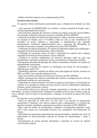 53
- Melhor sistemática logística com a implementação do SLI.
b) Fatores intervenientes
Os seguintes fatores contribuíram positivamente para a obtenção dos resultados da Ação
14T5:
- Ação gerencial do SISFRON/EPEx de conciliar a estrutura matricial do Projeto com a
estrutura departamental do Exército.
- Aproveitamento adequado das estruturas existentes nos órgãos de direção setorial (ODS) e
nos comandos militares de área para executar as atividades do PEE SISFRON.
- Atribuição da Gerência do Projeto de Sensoriamento e Apoio à Decisão, principal vertente
de execução do Projeto, para o CComGEx, tendo em vista as suas competências nas
atividades de ensino, logísticas e operacionais e administrativas que, operando
sinergicamente, contribuem significativamente para a superação das dificuldades de
execução de um projeto complexo e de grande porte como o PEE SISFRON.
- Contratação de empresa integradora, em regime de empreitada integral, para implantação e
integração do Sistema de Sensoriamento e Apoio à Decisão.
- Contratação de consultoria técnica de apoio à fiscalização do contrato com a empresa
integradora do Sistema de Sensoriamento e Apoio à Decisão.
- Existência de contratos estabelecidos em exercícios anteriores, ainda em vigor, que
possibilitaram a aplicação imediata dos recursos orçamentários e financeiros recebidos.
- Planejamento antecipado da aplicação dos créditos orçamentários, baseados em cenários de
disponibilidade orçamentária.
- Agilidade do Comando do Exército na distribuição dos limites de movimentação e
empenho para a Ação 14T5.
- Aprendizado adquirido e mantido nos últimos anos pelas equipes do Projeto, existentes no
EME, nos ODS e nos comandos militares de área.
- Apoio do Escritório de Projetos do Exército às iniciativas do PEE SISFRON.
- Melhor estruturação das empresas contratadas para realizar as entregas previstas, fruto da
mobilização realizada nos anos anteriores.
- Capacitação de recursos humanos envolvidos na gerência dos projetos, na fiscalização de
contratos e na operação do sistema, nas mais diversas áreas do conhecimento (engenharia,
contratos, gestão, fiscalização e outras).
É conveniente observar que, apesar de a dotação orçamentária ser elevada, no valor de R$
495 milhões, ela pouco contribuiu para a obtenção de resultados positivos para o Projeto, tendo em
vista o reduzido valor do limite de movimentação e empenho, no montante de apenas R$ 160,38
milhões.
Os seguintes eventos prejudicaram o desenvolvimento da Ação 14T5:
- Atraso na aprovação da LDO 2015, da LOA 2015 e do Decreto de programação
orçamentária e financeira, com reflexos negativos para o planejamento e a execução das
despesas (empenho, liquidação e pagamento) necessárias à execução do PEE SISFRON.
- Baixo valor dos limites de movimentação e empenho e de pagamento atribuídos à Ação
14T5, muito aquém das necessidades previstas nos cronogramas físico-financeiros do
Projeto.
- Dificuldade de regularização patrimonial dos terrenos destinados à instalação das torres da
infraestrutura de telecomunicações (infovia) do Sistema de Sensoriamento e Apoio à
decisão.
- Desvalorização da moeda nacional, dificultando a aquisição no exterior de material
essencial para o projeto.
 