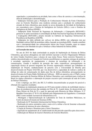 57
capacitação e a permanência na atividade, bem como o fluxo de carreira e a movimentação,
além da mobilização e desmobilização.
- Subprojeto Estrutura para a Produção do Conhecimento Oriundo da Fonte Cibernética:
criar no Exército Brasileiro uma moderna estrutura para a produção do conhecimento
oriundo da fonte cibernética, para atender às novas demandas da Atividade de Inteligência,
em consonância com o Sistema de Inteligência do Exército (SIEx) e com o Sistema de
Inteligência de Defesa (SINDE).
- Subprojeto Rede Nacional de Segurança da Informação e Criptografia (RENASIC):
gerenciar as ações necessárias à consolidação da Rede Nacional de Segurança da Informação
e Criptografia (RENASIC), projeto iniciado no Gabinete de Segurança Institucional da
Presidência da República (GSI/PR).
- Subprojeto do rádio definido por software de defesa (RDS): este subprojeto tem por
finalidade realizar P&D de protótipos rádios, baseado na tecnologia RDS, visando contribuir
com a interoperatividade nas comunicações táticas das Forças Armadas, atuar no espaço
cibernético com liberdade de ação e fortalecer a Base Industrial de Defesa (BID).
a) Execução das metas
No ano de 2015 foi dada continuidade ao projeto de Implantação do Sistema de Defesa
Cibernética, que possui abrangência em todo território nacional e envolve Organizações Militares
de vários Estados brasileiros para o alcance de suas metas físicas. Neste exercício financeiro os
créditos descentralizados ao Comando do Exército possibilitaram as seguintes entregas de produtos
à sociedade: aquisições de equipamentos e sistemas de tecnologia da informação e de
comunicações, visando à melhoria da proteção das redes corporativas; prosseguimento na
capacitação técnica de pessoal integrante das diversas organizações militares que trabalham na
implantação do Projeto; estabelecimento de parceria com a Universidade de Brasília para
desenvolvimento do Projeto SALTAR, que visa desenvolver a capacidade de realizar a análise de
tráfego de redes de comunicações de dados para fins de defesa cibernética; prosseguimento no
desenvolvimento do Projeto Rádio Definido por Software – RDS em parceria com o CPqD e outras
instituições; aprovação da Doutrina Militar de Defesa Cibernética, que contribuirá para a defesa do
Brasil no espaço cibernético e elaboração do projeto executivo para construção da sede do Centro
de Defesa Cibernética.
Com o emprego, em 2015, dos R$ 21,5 milhões descentralizados ao projeto foi possível a
obtenção dos seguintes resultados:
- Mudanças na implantação proposta em 2014 para atender critérios de mobilidade interna e
fluxo de produtos/serviços das unidades do Polo de TI. A partir desta, foi desenvolvido um
Plano Diretor do Polo de TI, o qual foi aprovado pela Diretoria de Obras Militares. O 2º
Batalhão Ferroviário (2º B Fv) foi definido pelo Departamento de Engenharia e Construção
(DEC) como unidade executora da infraestrutura civil.
- Montagem e Operacionalização do Laboratório de Teste de Artefatos Maliciosos, no
Centro de desenvolvimento de Sistemas (CDS).
- Realização do IV Seminário Internacional de Defesa Cibernética.
- Realização de outros seminários entre o meio civil e militar a fim de fomentar a discussão
de assuntos de interesse do setor cibernético.
- Criação de Normas e Doutrinas para o Setor Cibernético.
- Aquisição de equipamento de ar condicionado de alta precisão específico para datacenters.
- Elaboração do Manual de Guerra Cibernética do Exército Brasileiro.
 