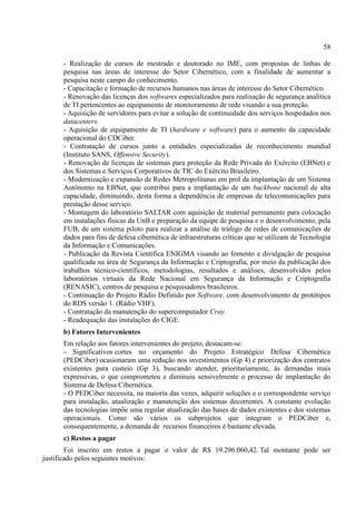 58
- Realização de cursos de mestrado e doutorado no IME, com propostas de linhas de
pesquisa nas áreas de interesse do Setor Cibernético, com a finalidade de aumentar a
pesquisa neste campo do conhecimento.
- Capacitação e formação de recursos humanos nas áreas de interesse do Setor Cibernético.
- Renovação das licenças dos softwares especializados para realização de segurança analítica
de TI pertencentes ao equipamento de monitoramento de rede visando a sua proteção.
- Aquisição de servidores para evitar a solução de continuidade dos serviços hospedados nos
datacenters.
- Aquisição de equipamento de TI (hardware e software) para o aumento da capacidade
operacional do CDCiber.
- Contratação de cursos junto a entidades especializadas de reconhecimento mundial
(Instituto SANS, Offensive Security).
- Renovação de licenças de sistemas para proteção da Rede Privada do Exército (EBNet) e
dos Sistemas e Serviços Corporativos de TIC do Exército Brasileiro.
- Modernização e expansão de Redes Metropolitanas em prol da implantação de um Sistema
Autônomo na EBNet, que contribui para a implantação de um backbone nacional de alta
capacidade, diminuindo, desta forma a dependência de empresas de telecomunicações para
prestação desse serviço.
- Montagem do laboratório SALTAR com aquisição de material permanente para colocação
em instalações físicas da UnB e preparação da equipe de pesquisa e o desenvolvimento, pela
FUB, de um sistema piloto para realizar a análise de tráfego de redes de comunicações de
dados para fins de defesa cibernética de infraestruturas críticas que se utilizam de Tecnologia
da Informação e Comunicações.
- Publicação da Revista Científica ENIGMA visando ao fomento e divulgação de pesquisa
qualificada na área de Segurança da Informação e Criptografia, por meio da publicação dos
trabalhos técnico-científicos, metodologias, resultados e análises, desenvolvidos pelos
laboratórios virtuais da Rede Nacional em Segurança da Informação e Criptografia
(RENASIC), centros de pesquisa e pesquisadores brasileiros.
- Continuação do Projeto Rádio Definido por Software, com desenvolvimento de protótipos
do RDS versão 1. (Rádio VHF).
- Contratação da manutenção do supercomputador Cray.
- Readequação das instalações do CIGE.
b) Fatores Intervenientes
Em relação aos fatores intervenientes do projeto, destacam-se:
- Significativos cortes no orçamento do Projeto Estratégico Defesa Cibernética
(PEDCiber) ocasionaram uma redução nos investimentos (Gp 4) e priorização dos contratos
existentes para custeio (Gp 3), buscando atender, prioritariamente, às demandas mais
expressivas, o que comprometeu e diminuiu sensivelmente o processo de implantação do
Sistema de Defesa Cibernética.
- O PEDCiber necessita, na maioria das vezes, adquirir soluções e o correspondente serviço
para instalação, atualização e manutenção dos sistemas decorrentes. A constante evolução
das tecnologias impõe uma regular atualização das bases de dados existentes e dos sistemas
operacionais. Como são vários os subprojetos que integram o PEDCiber e,
consequentemente, a demanda de recursos financeiros é bastante elevada.
c) Restos a pagar
Foi inscrito em restos a pagar o valor de R$ 19.296.060,42. Tal montante pode ser
justificado pelos seguintes motivos:
 