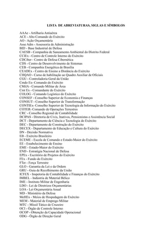 LISTA DE ABREVIATURAS, SIGLAS E SÍMBOLOS
AAAe - Artilharia Antiaérea
ACE - Alto Comando do Exército
AO - Ação Orçamentária
Asse Adm - Assessoria de Administração
BID - Base Industrial de Defesa
CAESB - Companhia de Saneamento Ambiental do Distrito Federal
CCIEx - Centro de Controle Interno do Exército
CDCiber - Centro de Defesa Cibernética
CDS - Centro de Desenvolvimento de Sistemas
CEB - Companhia Energética de Brasília
CEADEx - Centro de Ensino a Distância do Exército
CHQAO - Curso de habilitação ao Quadro Auxiliar de Oficiais
CGU - Controladoria Geral da União
Cmdo Ex- Comando do Exército
CMilA - Comando Militar de Área
Cmt Ex - Comandante do Exército
COLOG - Comando Logístico do Exército
CONSEF - Conselho Superior de Economia e Finanças
CONSUT - Conselho Superior de Transformação
CONTIEx- Conselho Superior de Tecnologia da Informação do Exército
COTER- Comando de Operações Terrestres
CRC - Conselho Regional de Contabilidade
DCIPAS - Diretoria de Civis, Inativos, Pensionistas e Assistência Social
DCT - Departamento de Ciência e Tecnologia do Exército
DEC - Departamento de Construção do Exército
DECEX - Departamento de Educação e Cultura do Exército
DN - Decisão Normativa
EB - Exército Brasileiro
ECEME - Escola de Comando e Estado-Maior do Exército
EE - Estabelecimento de Ensino
EME - Estado-Maior do Exército
END - Estratégia Nacional de Defesa
EPEx - Escritório de Projetos do Exército
FEx - Fundo do Exército
FTer - Força Terrestre
GLO - Garantia da Lei e da Ordem
GRU - Guia de Recolhimento da União
ICFEX - Inspetoria de Contabilidade e Finanças do Exército
IMBEL - Indústria de Material Bélico
IME - Instituto Militar de Engenharia
LDO - Lei de Diretrizes Orçamentárias
LOA - Lei Orçamentária Anual
MD - Ministério da Defesa
MeHEx - Meios de Hospedagem do Exército
MEM - Material de Emprego Militar
MTC - Míssil Tático de Cruzeiro
OCI - Órgão de Controle Interno
OCOP - Obtenção da Capacidade Operacional
ODG - Órgão de Direção Geral
 