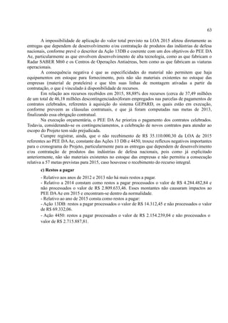 63
A impossibilidade de aplicação do valor total previsto na LOA 2015 afetou diretamente as
entregas que dependem de desenvolvimento e/ou contratação de produtos das indústrias de defesa
nacionais, conforme prevê o descritor da Ação 13DB e coerente com um dos objetivos do PEE DA
Ae, particularmente as que envolvem desenvolvimento de alta tecnologia, como as que fabricam o
Radar SABER M60 e os Centros de Operações Antiaéreas, bem como as que fabricam as viaturas
operacionais.
A consequência negativa é que as especificidades do material não permitem que haja
equipamentos em estoque para fornecimento, pois não são materiais existentes no estoque das
empresas (material de prateleira) e que têm suas linhas de montagem ativadas a partir da
contratação, o que é vinculado à disponibilidade de recursos.
Em relação aos recursos recebidos em 2015, 88,88% dos recursos (cerca de 37,49 milhões
de um total de 46,18 milhões descontingenciados)foram empregados nas parcelas de pagamentos de
contratos celebrados, referentes à aquisição do sistema GEPARD, os quais estão em execução,
conforme preveem as cláusulas contratuais, e que já foram computadas nas metas de 2013,
finalizando essa obrigação contratual.
Na execução orçamentária, o PEE DA Ae prioriza o pagamento dos contratos celebrados.
Todavia, considerando-se os contingenciamentos, a celebração de novos contratos para atender ao
escopo do Projeto tem sido prejudicada.
Cumpre registrar, ainda, que o não recebimento de R$ 35.110.000,30 da LOA de 2015
referentes ao PEE DAAe, constante das Ações 13 DB e 4450, trouxe reflexos negativos importantes
para o cronograma do Projeto, particularmente para as entregas que dependem de desenvolvimento
e/ou contratação de produtos das indústrias de defesa nacionais, pois como já explicitado
anteriormente, não são materiais existentes no estoque das empresas e não permitiu a consecução
relativa a 57 metas previstas para 2015, caso houvesse o recebimento do recurso integral.
c) Restos a pagar
- Relativo aos anos de 2012 e 2013 não há mais restos a pagar.
- Relativo a 2014 constam como restos a pagar processados o valor de R$ 4.284.482,84 e
não processados o valor de R$ 2.809.633,46. Esses montantes não causaram impactos ao
PEE DAAe em 2015 e encontram-se dentro da normalidade.
- Relativo ao ano de 2015 consta como restos a pagar:
- Ação 13DB: restos a pagar processados o valor de R$ 14.312,45 e não processados o valor
de R$ 69.332,06.
- Ação 4450: restos a pagar processados o valor de R$ 2.154.239,04 e não processados o
valor de R$ 2.715.887,81.
 