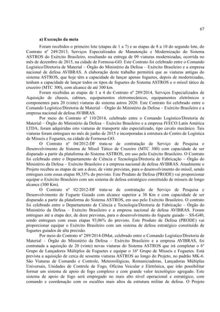 67
a) Execução da meta
Foram recebidos o primeiro lote (etapas de 1 a 7) e as etapas de 8 a 10 do segundo lote, do
Contrato nº 249/2013, Serviços Especializados de Manutenção e Modernização do Sistema
ASTROS do Exército Brasileiro, resultando na entrega de 09 viaturas modernizadas, ocorrida no
mês de dezembro de 2015, na cidade de Formosa-GO. Este Contrato foi celebrado entre o Comando
Logístico/Diretoria de Material – Órgão do Ministério da Defesa – Exército Brasileiro e a empresa
nacional de defesa AVIBRAS. A elaboração deste trabalho permitirá que as viaturas antigas do
sistema ASTROS, que hoje têm a capacidade de lançar apenas foguetes, depois de modernizadas,
tenham a capacidade de lançar todos os tipos de foguetes do Sistema ASTROS e o míssil tático de
cruzeiro (MTC 300), com alcance de até 300 km.
Foram recebidas as etapas de 1 a 4 do Contrato nº 289/2014, Serviços Especializados de
Aquisição de chassis, cabines, equipamentos eletromecânicos, equipamentos eletrônicos e
componentes para 20 (vinte) viaturas do sistema astros 2020. Este Contrato foi celebrado entre o
Comando Logístico/Diretoria de Material – Órgão do Ministério da Defesa – Exército Brasileiro e a
empresa nacional de defesa AVIBRAS.
Por meio do Contrato nº 110/2014, celebrado entre o Comando Logístico/Diretoria de
Material – Órgão do Ministério da Defesa – Exército Brasileiro e a empresa IVECO Latin América
LTDA, foram adquiridas oito viaturas de transporte não especializado, tipo cavalo mecânico. Tais
viaturas foram entregues no mês de junho de 2015 e incorporadas à estrutura do Centro de Logística
de Mísseis e Foguetes, na cidade de Formosa-GO.
O Contrato nº 04/2012-DF trata-se de contratação de Serviço de Pesquisa e
Desenvolvimento de Sistema de Míssil Tático de Cruzeiro (MTC 300) com capacidade de ser
disparado a partir da plataforma do Sistema ASTROS, em uso pelo Exército Brasileiro. O Contrato
foi celebrado entre o Departamento de Ciência e Tecnologia/Diretoria de Fabricação – Órgão do
Ministério da Defesa – Exército Brasileiro e a empresa nacional de defesa AVIBRAS. Atualmente o
Projeto recebeu as etapas de um a doze, de vinte previstas, para o desenvolvimento do míssil, sendo
entregues com essas etapas 88,35% do previsto. Este Produto de Defesa (PRODE) vai proporcionar
equipar o Exército Brasileiro com um sistema de defesa estratégico constituído de mísseis de longo
alcance (300 Km).
O Contrato nº 02/2012-DF trata-se de contratação de Serviço de Pesquisa e
Desenvolvimento de Foguete Guiado com alcance superior a 30 Km e com capacidade de ser
disparado a partir da plataforma do Sistema ASTROS, em uso pelo Exército Brasileiro. O contrato
foi celebrado entre o Departamento de Ciência e Tecnologia/Diretoria de Fabricação – Órgão do
Ministério da Defesa – Exército Brasileiro e a empresa nacional de defesa AVIBRAS. Foram
entregues até a etapa dez, de doze previstas, para o desenvolvimento do foguete guiado – SS-G40,
sendo entregues com essas etapas 93,06% do previsto. Este Produto de Defesa (PRODE) vai
proporcionar equipar o Exército Brasileiro com um sistema de defesa estratégico constituído de
foguetes guiados de alta precisão.
Por meio do Contrato nº 289/2014-DMat, celebrado entre o Comando Logístico/Diretoria de
Material – Órgão do Ministério da Defesa – Exército Brasileiro e a empresa AVIBRAS, foi
contratada a aquisição de 20 (vinte) novas viaturas do Sistema ASTROS que irá completar o 6º
Grupo de Lançadores Múltiplos de Foguetes e equipar o 16º Grupo de Mísseis e Foguetes. Está
prevista a aquisição de cerca de sessenta viaturas ASTROS ao longo do Projeto, no padrão MK-6.
São Viaturas de Comando e Controle, Meteorológicas, Remuniciadoras, Lançadoras Múltiplas
Universais, Unidades de Controle de Fogo, Oficina Veicular e Eletrônica, que irão possibilitar
formar um sistema de apoio de fogo complexo e com grande valor tecnológico agregado. Este
sistema de apoio de fogo será empregado no mais alto nível operacional e estratégico, com
comando e coordenação com os escalões mais altos da estrutura militar de defesa. O Projeto
 