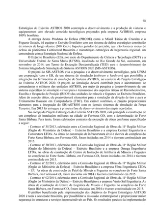 68
Estratégico do Exército ASTROS 2020 contempla o desenvolvimento e a produção de viaturas e
equipamentos com elevado conteúdo tecnológicos projetados pela empresa AVIBRAS, empresa
100% brasileira.
A entrega destes Produtos de Defesa (PRODE) como o Míssil Tático de Cruzeiro e o
Foguete Guiado, irá equipar o Exército Brasileiro com um sistema de defesa estratégico constituído
de mísseis de longo alcance (300 Km) e foguetes guiados de precisão, que irão fornecer meios de
defesa da plataforma Continental Brasileira e manutenção estratégica da hegemonia regional, em
consonância com a Estratégia Nacional de Defesa.
O Exército Brasileiro (EB), por meio do Departamento de Ciência e Tecnologia (DCT) e a
Universidade Federal de Santa Maria (UFSM), localizada no Rio Grande do Sul, assinaram, em
novembro de 2014, um Termo de Execução Descentralizada (TED) para o desenvolvimento do
Sistema Integrado de Simulação do Sistema ASTROS 2020 (SIS-ASTROS).
O projeto do SIS-ASTROS visa a pesquisa e o desenvolvimento tecnológico, pela UFSM
em cooperação com o EB, de um sistema de simulação (software e hardware) que possibilite a
integração das ferramentas de simulação do Sistema ASTROS, no contexto do Projeto Estratégico
do Exército ASTROS 2020. O projeto de simulação deverá contribuir para o adestramento de
comandantes e militares das unidades ASTROS, por meio da pesquisa e desenvolvimento de um
sistema específico de simulação virtual para o treinamento dos aspectos táticos de Reconhecimento,
Escolha e Ocupação de Posição (REOP) das unidades de mísseis e foguetes do Exército Brasileiro.
Além do aspecto tático, ele proporcionará elementos para a simulação da direção de tiro e para o
Treinamento Baseado em Computadores (TBC). Em caráter sistêmico, o projeto proporcionará
elementos para a integração do SIS-ASTROS com os demais sistemas de simulação da Força
Terrestre. Em 2015 foi entregue a primeira fase de desenvolvimento das etapas acordadas.
No escopo do Projeto Estratégico do Exército ASTROS 2020, está planejada a construção de
um complexo de instalações militares na cidade de Formosa-GO, com a denominação de Forte
Santa Bárbara. Para tanto, foram celebrados contratos de execução de obras conforme especificado
a seguir:
- Contrato nº 35/2013, celebrado entre a Comissão Regional de Obras da 11ª Região Militar
(Órgão do Ministério da Defesa) – Exército Brasileiro e a empresa Central Engenharia e
Construtora LTDA. As obras de construção de infraestrutura civil e elétrica do complexo do
Forte Santa Bárbara, em Formosa-GO, foram iniciadas em 2014 e tiveram continuidade em
2015.
- Contrato nº 30/2013, celebrado entre a Comissão Regional de Obras da 11ª Região Militar
(Órgão do Ministério da Defesa) – Exército Brasileiro e a empresa Ômega Engenharia
LTDA. As obras de construção do Centro de Instrução de Artilharia de Mísseis e Foguetes
no complexo do Forte Santa Bárbara, em Formosa-GO, foram iniciadas em 2014 e tiveram
continuidade em 2015.
- Contrato nº 22/2013, celebrado entre a Comissão Regional de Obras da 11ª Região Militar
(Órgão do Ministério da Defesa) – Exército Brasileiro e a empresa Fibra Engenharia LTDA
– EP. As obras de construção do Paiol de Mísseis e Foguetes no complexo do Forte Santa
Bárbara, em Formosa-GO, foram iniciadas em 2014 e tiveram continuidade em 2015.
- Contrato nº 02/2014, celebrado entre a Comissão Regional de Obras da 11ª Região Militar
(Órgão do Ministério da Defesa) – Exército Brasileiro e a empresa Vento Sul Engenharia. As
obras de construção do Centro de Logística de Mísseis e Foguetes no complexo do Forte
Santa Bárbara, em Formosa-GO, foram iniciadas em 2014 e tiveram continuidade em 2015.
O público beneficiado pela implementação dos objetivos do Projeto Estratégico ASTROS
2020 é toda a sociedade brasileira, por possibilitar a dissuasão extrarregional e proporcionar maior
segurança às estruturas e serviços imprescindíveis ao País. Os resultados parciais da implementação
 