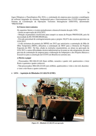 74
Jogos Olímpicos e Paraolímpicos Rio 2016; e, contratação de empresa para executar a modelagem
do software integrador de sistemas, fundamental para o funcionamento dos CCOTI integrantes do
Sistema de Coordenação de Operações Terrestres Interagências (SISCOTI), denominado
“PR TET R”.
b) Fatores intervenientes
Os seguintes fatores e eventos prejudicaram o desenvolvimento da ação 14T6:
- Atraso na aprovação da LOA/2015.
- Dotação orçamentária insuficiente para cumprir as metas do Projeto PROTEGER, pois há
necessidade de R$ 550.000.000,00/ano.
- Elevado percentual de contingenciamento para o projeto: 86,81% dos recursos previstos na
LOA/2015.
- A não assinatura da portaria do MPOG em 2015 que autorizaria a contratação de Mão de
Obra Temporária (MOT), dificultou a contratação de MOT para a Diretoria de Projetos
Especiais do DEC. Tal fato, aliado às restrições orçamentárias, ao atraso na aprovação da
LOA 2015 e outras dificuldades técnico/administrativas levaram ao não atingimento da meta
prevista de contratação de empresa para a elaboração do Subprojeto e dos Projetos Básicos e
Executivos para a construção do CCOTI em Brasília no corrente ano.
c) Restos a pagar
- Processados: R$1.064.413,44 (hum milhão, sessenta e quatro mil, quatrocentos e treze
Reais e quarenta e quatro centavos).
- Não-processados: R$6.428.223,04 (seis milhões, quatrocentos e vinte e oito mil, duzentos
e vinte e três Reais e quatro centavos).
 14T4 – Aquisição de Blindados GUARANI (EME)
Figura 10 – Blindado GUARANI em operação
 