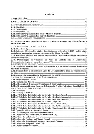 SUMÁRIO
APRESENTAÇÃO...........................................................................................................................11
1. VISÃO GERAL DA UNIDADE..................................................................................................13
1.1. FINALIDADE E COMPETÊNCIAS..........................................................................................13
1.1.1. Finalidade................................................................................................................................13
1.1.2. Competências..........................................................................................................................13
1.2. ORGANOGRAMA.....................................................................................................................14
1.2.1. Estrutura Organizacional do Estado-Maior do Exército ...................................................14
1.2.2. Estrutura Organizacional do Exército Brasileiro ...............................................................14
1.3. MACROPROCESSOS FINALÍSTICOS....................................................................................18
2. PLANEJAMENTO ORGANIZACIONAL E DESEMPENHOS ORÇAMENTÁRIOS E
OPERACIONAL..............................................................................................................................22
2.1. PLANEJAMENTO ORGANIZACIONAL ................................................................................22
2.1.1. Plano Estratégico....................................................................................................................22
2.1.2. Principais Objetivos Estratégicos da unidade para o Exercício de 2015 e as Estratégias
adotadas para sua realização e para o tratamento dos Riscos Envolvidos.................................25
2.1.3. Estratégias adotadas pela unidade para atingir os Objetivos Estratégicos e tratamento
dos riscos envolvidos ........................................................................................................................25
2.1.4. Demonstração da Vinculação do Plano da Unidade com as Competências
Constitucionais, Legais ou Normativas e com o PPA....................................................................32
2.2. DESEMPENHO ORÇAMENTÁRIO.........................................................................................36
2.2.1.Relação dos objetivos do PPA que estiveram em 2015 na responsabilidade da unidade e
resultados alcançados.......................................................................................................................36
2.2.2. Execução física e financeira das Ações da Lei Orçamentária Anual de responsabilidade
da unidade.........................................................................................................................................48
2.2.2.1. Ações - Orçamento Fiscal e da Seguridade Social (OFSS) ..............................................48
2.3. DEMONSTRATIVO DA EXECUÇÃO DAS DESPESAS......................................................106
2.3.1. Programação de Despesa.....................................................................................................106
2.3.2. Realização da Despesa .........................................................................................................106
2.3.2.1. Realização da Despesa por Modalidade de Contratação...............................................106
2.3.2.2. Despesas por Grupo e Elemento de Despesa de Créditos Originários da unidade.....108
2.4. DESEMPENHO OPERACIONAL...........................................................................................110
2.4.1. Introdução.............................................................................................................................110
2.4.2. Realizações do ODG............................................................................................................. 111
2.4.2.1. 1ª Subchefia do Estado-Maior do Exército (Gestão do Pessoal) ...................................111
2.4.2.2. 2ª Subchefia do Estado-Maior do Exército (Gestão da Informação)............................112
2.4.2.3. 3ª Subchefia do Estado-Maior do Exército (Operação e Doutrina)..............................113
2.4.2.4. 4ª Subchefia do Estado-Maior do Exército (Logística)..................................................113
2.4.2.5. 5ª Subchefia do Exército (Gestão Internacional e Ambiental)......................................114
2.4.2.6. 6ª Subchefia do Estado-Maior do Exército (Gestão Orçamentária).............................115
2.4.2.7. 7ª Subchefia do Estado-Maior do Exército (Planejamento Estratégico)......................116
2.4.3. Operações militares e outras atividades.............................................................................116
2.4.3.1. Exercício para Experimentação Doutrinária..................................................................116
2.4.3.2. Operação de Garantia da Lei e da Ordem (GLO) .........................................................117
2.4.3.3. Operação na Faixa de Fronteira ......................................................................................117
2.4.3.4. Operação Conjunta na Faixa de Fronteira.....................................................................118
2.4.3.5. Operação de Apoio aos Programas e Órgãos de Governo.............................................119
2.4.3.6. Operação de Apoio à Defesa Civil....................................................................................120
2.4.3.7. Operações Internacionais .................................................................................................120
 