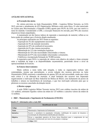 86
ANÁLISE SITUACIONAL
a) Execução das metas
Os valores previstos na Ação Orçamentária 20XK - Logística Militar Terrestre, na LOA
2015, previam o atendimento de 622 Organizações Militares como meta física. O valor autorizado
no Limite para Movimentação e Empenho (LME) aponta para 99,9% da LOA, por este motivo a
meta foi mantida. Considerando o LME, a execução financeira foi elevada, pois 99% dos recursos
disponíveis foram empenhados.
A manutenção em tão baixos índices de reposição e manutenção de material, reflete-se no
baixo poder de combate que o Exército dispõe atualmente.
As principais realizações em 2015 foram as seguintes:
- Aquisição de 2% dos equipamentos necessários.
- Aquisição de 4% da munição necessária.
- Aquisição de 45% do combustível necessário.
- Aquisição de 6% das viaturas necessárias.
- Manutenção de 11% das instalações logísticas.
- Manutenção de 32% das necessidades relacionadas a viaturas.
- Manutenção de 87% das necessidades relacionadas a armamento.
- Viabilizou a incorporação/formação de 70.000 recrutas.
A expectativa para 2016 é a reposição de valores com objetivo de reduzir o hiato existente
entre a realidade da tropa e as disponibilidades orçamentárias, permitindo elevar o nível de
operacionalidade do Exército.
b) Fatores Intervenientes
Muito embora a meta tenha sido atingida, e todas as organizações tenham sido
contempladas, mesmo que parcialmente, a severa redução dos recursos previstos na Ação
Orçamentária 20XK ocasionou o atendimento de apenas 20% da real necessidade, sendo que a área
mais crítica é a de obtenção de munição. A atual limitação dos recursos tem impactado
negativamente a reativação da Base Industrial de Defesa do Brasil, com fechamento de postos de
trabalhos e atrasos na transferência de tecnologia, o que traz motivação suficiente para que se
pleiteiem os recursos cancelados da dotação inicial.
c) Restos a pagar
A ação 20XK Logística Militar Terrestre iniciou 2015 com créditos inscritos da ordem de
151 milhões, entretanto liquidou valores da ordem de 125 milhões e cancelou valores da ordem de
12 milhões.
 2865 – Manutenção e Suprimento de Fardamento (COLOG)
Quadro 27 – Informações sobre a Ação 2865
Identificação da Ação
Código 2865 Tipo: Atividade
Título Manutenção e Suprimento de Fardamento
Iniciativa Socorro e assistência às populações vitimadas, reabilitação do cenário de desastres e
reconstrução de infraestruturas danificadas por desastres
Objetivo Elevar a capacidade operativa da Força Aérea Brasileira para o cumprimento de sua
destinação constitucional, por meio do seu preparo e emprego.
Código: 0462
 