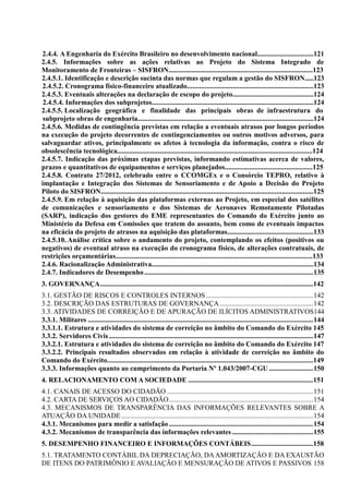 2.4.4. A Engenharia do Exército Brasileiro no desenvolvimento nacional................................121
2.4.5. Informações sobre as ações relativas ao Projeto do Sistema Integrado de
Monitoramento de Fronteiras – SISFRON..................................................................................123
2.4.5.1. Identificação e descrição sucinta das normas que regulam a gestão do SISFRON.....123
2.4.5.2. Cronograma físico-financeiro atualizado........................................................................123
2.4.5.3. Eventuais alterações na declaração de escopo do projeto..............................................124
2.4.5.4. Informações dos subprojetos............................................................................................124
2.4.5.5. Localização geográfica e finalidade das principais obras de infraestrutura do
subprojeto obras de engenharia....................................................................................................124
2.4.5.6. Medidas de contingência previstas em relação a eventuais atrasos por longos períodos
na execução do projeto decorrentes de contingenciamentos ou outros motivos adversos, para
salvaguardar ativos, principalmente os afetos à tecnologia da informação, contra o risco de
obsolescência tecnológica...............................................................................................................124
2.4.5.7. Indicação das próximas etapas previstas, informando estimativas acerca de valores,
prazos e quantitativos de equipamentos e serviços planejados..................................................125
2.4.5.8. Contrato 27/2012, celebrado entre o CCOMGEx e o Consórcio TEPRO, relativo à
implantação e Integração dos Sistemas de Sensoriamento e de Apoio a Decisão do Projeto
Piloto do SISFRON.........................................................................................................................125
2.4.5.9. Em relação à aquisição das plataformas externas ao Projeto, em especial dos satélites
de comunicações e sensoriamento e dos Sistemas de Aeronaves Remotamente Pilotadas
(SARP), indicação dos gestores do EME representantes do Comando do Exército junto ao
Ministério da Defesa em Comissões que tratem do assunto, bem como de eventuais impactos
na eficácia do projeto de atrasos na aquisição das plataformas.................................................133
2.4.5.10. Análise crítica sobre o andamento do projeto, contemplando os efeitos (positivos ou
negativos) de eventual atraso na execução do cronograma físico, de alterações contratuais, de
restrições orçamentárias................................................................................................................133
2.4.6. Racionalização Administrativa............................................................................................134
2.4.7. Indicadores de Desempenho................................................................................................135
3. GOVERNANÇA.........................................................................................................................142
3.1. GESTÃO DE RISCOS E CONTROLES INTERNOS.............................................................142
3.2. DESCRIÇÃO DAS ESTRUTURAS DE GOVERNANÇA .....................................................142
3.3. ATIVIDADES DE CORREIÇÃO E DE APURAÇÃO DE ILÍCITOS ADMINISTRATIVOS144
3.3.1. Militares ................................................................................................................................144
3.3.1.1. Estrutura e atividades do sistema de correição no âmbito do Comando do Exército 145
3.3.2. Servidores Civis....................................................................................................................147
3.3.2.1. Estrutura e atividades do sistema de correição no âmbito do Comando do Exército 147
3.3.2.2. Principais resultados observados em relação à atividade de correição no âmbito do
Comando do Exército.....................................................................................................................149
3.3.3. Informações quanto ao cumprimento da Portaria Nº 1.043/2007-CGU .........................150
4. RELACIONAMENTO COM A SOCIEDADE .......................................................................151
4.1. CANAIS DE ACESSO DO CIDADÃO ...................................................................................151
4.2. CARTA DE SERVIÇOS AO CIDADÃO..................................................................................154
4.3. MECANISMOS DE TRANSPARÊNCIA DAS INFORMAÇÕES RELEVANTES SOBRE A
ATUAÇÃO DA UNIDADE.............................................................................................................154
4.3.1. Mecanismos para medir a satisfação..................................................................................154
4.3.2. Mecanismos de transparência das informações relevantes ..............................................155
5. DESEMPENHO FINANCEIRO E INFORMAÇÕES CONTÁBEIS...................................158
5.1. TRATAMENTO CONTÁBIL DA DEPRECIAÇÃO, DAAMORTIZAÇÃO E DA EXAUSTÃO
DE ITENS DO PATRIMÔNIO E AVALIAÇÃO E MENSURAÇÃO DE ATIVOS E PASSIVOS 158
 