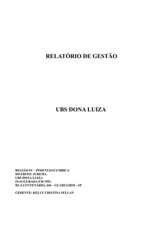 RELATÓRIO DE GESTÃO
UBS DONA LUIZA
REGIÃO IV – PIMENTAS/CUMBICA
DISTRITO: JUREMA
UBS DONA LUIZA
INAUGURADA EM 1991.
RUA CENTENÁRIO, 446 – GUARULHOS - SP
GERENTE: KELLY CRISTINA SELLAN
 