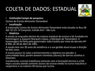COLETA DE DADOS: ESTADUAL 
• Instituição Campo de pesquisa: 
Centro de Ensino Almirante Tamandaré 
• Localização 
A instituição Centro de Ensino Almirante Tamandaré está situada na Rua 28 
Qd: 32 s/n- IV Conjunto. Cohab-Anil – São Luís. 
• Histórico 
A escola se enquadra dentro do sistema estadual de ensino e foi fundada em 
homenagem a Joaquim Marquês Lisboa, o Marquês de Tamandaré. A 
homenagem foi feita pelo governador João Castelo por meio do decreto Nº 
8.906, de 30 de Abril de 1981. 
A escola tem uns 30 anos de existência e a sua gestão atual ocupa a direção 
há dois anos. 
A escola possui 21 salas e primeiramente o objetivo era atender a 
comunidade local, porém existem clientelas (alunos) de bairros vizinhos e 
distantes. 
Inicialmente a escola trabalhava somente com a formação técnica e a EJA. 
Hoje a escola atende somente alunos do ensino médio no turno matutino e 
vespertino e no máximo 40 alunos por turma. 
 