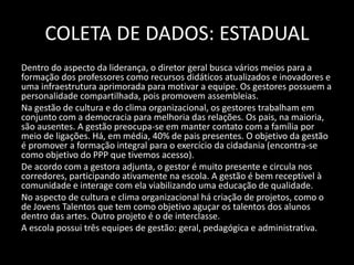 COLETA DE DADOS: ESTADUAL 
Dentro do aspecto da liderança, o diretor geral busca vários meios para a 
formação dos professores como recursos didáticos atualizados e inovadores e 
uma infraestrutura aprimorada para motivar a equipe. Os gestores possuem a 
personalidade compartilhada, pois promovem assembleias. 
Na gestão de cultura e do clima organizacional, os gestores trabalham em 
conjunto com a democracia para melhoria das relações. Os pais, na maioria, 
são ausentes. A gestão preocupa-se em manter contato com a família por 
meio de ligações. Há, em média, 40% de pais presentes. O objetivo da gestão 
é promover a formação integral para o exercício da cidadania (encontra-se 
como objetivo do PPP que tivemos acesso). 
De acordo com a gestora adjunta, o gestor é muito presente e circula nos 
corredores, participando ativamente na escola. A gestão é bem receptível à 
comunidade e interage com ela viabilizando uma educação de qualidade. 
No aspecto de cultura e clima organizacional há criação de projetos, como o 
de Jovens Talentos que tem como objetivo aguçar os talentos dos alunos 
dentro das artes. Outro projeto é o de interclasse. 
A escola possui três equipes de gestão: geral, pedagógica e administrativa. 
 