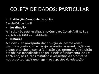 COLETA DE DADOS: PARTICULAR 
• Instituição Campo de pesquisa: 
Escola Educando II 
• Localização 
A instituição está localizada no Conjunto Cohab Anil IV, Rua 
32, Qd. 38, casa 25 – São Luís. 
• Histórico 
A escola é de nível particular e surgiu, de acordo com a 
gestora adjunta, com o desejo de continuar na educação dos 
alunos e colaborar com a formação dos mesmos. A instituição 
atende nas modalidades de pré-escola e fundamental de 1 º 
ao 9º ano, nos turnos matutino e vespertino e encontra-se 
nos aspectos legais que regem os aspectos da educação. 
 