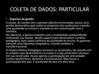 COLETA DE DADOS: PARTICULAR 
• Aspectos da gestão 
A escola, de acordo com a gestora adjunta entrevistada, possui uma 
gestão democrática que aceita as propostas dos professores visando 
uma qualidade no ensino e mantem-se em comunicação com a 
clientela. 
Na liderança, a gestora trabalha com a modalidade compartilhada 
motivando sua equipe, dando suporte para desenvolver a prática 
pedagógica, bem como melhoria da qualidade de ensino. As gestoras 
exercem uma liderança integradora, visando também o 
transformacional. 
O Projeto Político Pedagógico encontra-se atualizado e de acordo com 
os projetos que desenvolvem na escola e o que pretendem alcançar. 
Em sua construção, houve apenas a participação da comunidade 
escolar (professores, diretores e funcionários). Não houve a 
participação dos pais. É atualizado de dois em dois anos. 
 