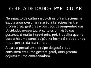 COLETA DE DADOS: PARTICULAR 
No aspecto da cultura e do clima organizacional, a 
escola promove uma relação interacional entre 
professores, gestores e pais, aos desempenhos das 
atividades propostas. A cultura, em visão das 
gestoras, é muito importante, pois trabalha que na 
escola há uma contribuição na formação dos alunos 
nos aspectos da sua cultura. 
A escola possui uma equipe de gestão que 
consistem em: uma gestora geral, uma gestora 
adjunta e uma coordenadora. 
 