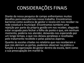 CONSIDERAÇÕES FINAIS 
Diante da nossa pesquisa de campo enfrentamos muitos 
desafios para executarmos nosso trabalho. Encontramos 
barreiras como ausência de gestor e receio em nos receber na 
rede estadual e municipal. Encontramos também uma 
rejeição por parte da própria gestão em nos receber, alegando 
estar ocupada para fechar a folha de ponto e que, em nenhum 
momento, poderia nos atender, deixando-nos esperando por 
um longo tempo, o que nos deixou perplexas e revoltadas 
pelo tratamento recebido e pelas palavras ásperas. 
Quanto às escolas citadas no relatório que nos receberam e 
que nos abriram as portas, pudemos observar na prática a 
função e a organização do gestor dentro da escola, bem como 
a sua preocupação em mantê-la. 
 