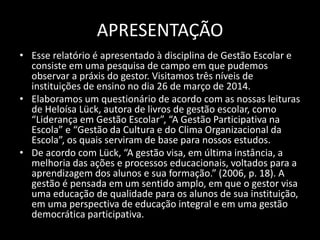 APRESENTAÇÃO 
• Esse relatório é apresentado à disciplina de Gestão Escolar e 
consiste em uma pesquisa de campo em que pudemos 
observar a práxis do gestor. Visitamos três níveis de 
instituições de ensino no dia 26 de março de 2014. 
• Elaboramos um questionário de acordo com as nossas leituras 
de Heloísa Lück, autora de livros de gestão escolar, como 
“Liderança em Gestão Escolar”, “A Gestão Participativa na 
Escola” e “Gestão da Cultura e do Clima Organizacional da 
Escola”, os quais serviram de base para nossos estudos. 
• De acordo com Lück, “A gestão visa, em última instância, a 
melhoria das ações e processos educacionais, voltados para a 
aprendizagem dos alunos e sua formação.” (2006, p. 18). A 
gestão é pensada em um sentido amplo, em que o gestor visa 
uma educação de qualidade para os alunos de sua instituição, 
em uma perspectiva de educação integral e em uma gestão 
democrática participativa. 
 