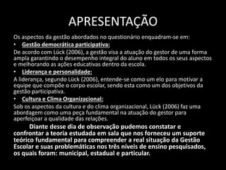APRESENTAÇÃO 
Os aspectos da gestão abordados no questionário enquadram-se em: 
• Gestão democrática participativa: 
De acordo com Lück (2006), a gestão visa a atuação do gestor de uma forma 
ampla garantindo o desempenho integral do aluno em todos os seus aspectos 
e melhorando as ações educativas dentro da escola. 
• Liderança e personalidade: 
A liderança, segundo Lück (2006), entende-se como um elo para motivar a 
equipe que compõe o corpo escolar, sendo esta como um dos objetivos da 
gestão participativa. 
• Cultura e Clima Organizacional: 
Sob os aspectos da cultura e do clima organizacional, Lück (2006) faz uma 
abordagem como uma peça fundamental na atuação do gestor para 
aperfeiçoar a qualidade das relações. 
Diante desse dia de observação pudemos constatar e 
confrontar a teoria estudada em sala que nos forneceu um suporte 
teórico fundamental para compreender a real situação da Gestão 
Escolar e suas problemáticas nos três níveis de ensino pesquisados, 
os quais foram: municipal, estadual e particular. 
 