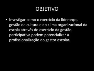 OBJETIVO 
• Investigar como o exercício da liderança, 
gestão da cultura e do clima organizacional da 
escola através do exercício da gestão 
participativa podem potencializar a 
profissionalização do gestor escolar. 
 