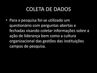 COLETA DE DADOS 
• Para a pesquisa foi-se utilizado um 
questionário com perguntas abertas e 
fechadas visando coletar informações sobre a 
ação de liderança bem como a cultura 
organizacional das gestões das instituições 
campos de pesquisa. 
 